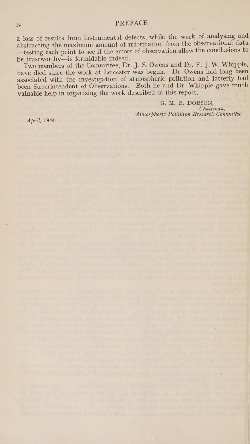 lv PREFACE a loss of results from instrumental defects, while the work of analysing and abstracting the maximum amount of information from the observational data —testing each point to see if the errors of observation allow the conclusions to be trustworthy—is formidable indeed. Two members of the Committee, Dr. J. S. Owens and Dr. F. J. W. Whipple, have died since the work at Leicester was begun. Dr. Owens had long been associated with the investigation of atmospheric pollution and latterly had been Superintendent of Observations. Both he and Dr. Whipple gave much valuable help in organizing the work described in this report. G. M. B. DOBSON, Chaiyvman, Atmospheric Pollution Research Commiitee. April, 1944.