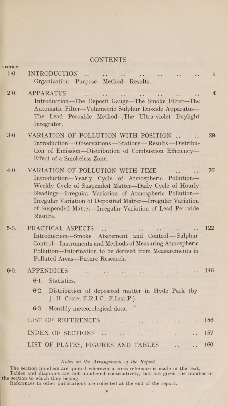 SECTION 1-0. 2:0. 3-0. 4-0. 5:0. 6-0. CONTENTS INTRODUCTION Oar wasabitn: Seundost Mero aReadls APPARATUS Introduction—The Depecit eee any SR fiber The Automatic Filter—Volumetric Sulphur Dioxide Apparatus— The Lead Peroxide Method—The Ultra-violet Daylight Integrator. VARIATION OF POLLUTION WITH POSITION .. Introduction — Observations — Stations — Results — Distribu- tion of Emission—Distribution of Combustion Efficiency— Effect of a Smokeless Zone. VARIATION OF POLLUTION WITH TIME Introduction—Yearly Cycle of Atmospheric Pollution Weekly Cycle of Suspended Matter—Daily Cycle of Hourly Readings—Irregular Variation of Atmospheric Pollution— Irregular Variation of Deposited Matter—Irregular Variation of Suspended Matter—lIrregular Variation of Lead Peroxide Results. PRACTICAL ASPECTS cs sae ty B, Introduction—Smoke Abatement and Control— Sulphur Control—Instruments and Methods of Measuring Atmospheric Pollution—Information to be derived from Measurements in Polluted Areas—Future Research. APPENDICES Grice Statistics: 6-2. Distribution of deposited matter in Hyde Park (by J.-H. Coste; FRC. 28 iste? 6-3. Monthly meteorological data. LIST OF REFERENCES INDEX OF SECTIONS LIST OF PLATES, FIGURES AND TABLES Notes on the Arvangement of the Report 23: 76 122 146 156 157 160 Vv