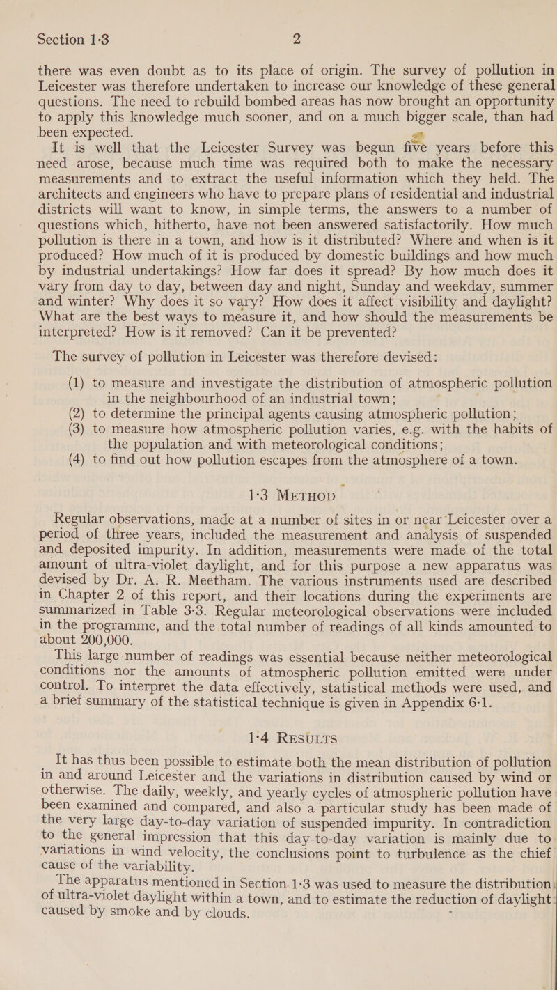 there was even doubt as to its place of origin. The survey of pollution in Leicester was therefore undertaken to increase our knowledge of these general questions. The need to rebuild bombed areas has now brought an opportunity to apply this knowledge much sooner, and on a much bigger scale, than had been expected. Pa) It is well that the Leicester Survey was begun five years before this need arose, because much time was required both to make the necessary measurements and to extract the useful information which they held. The architects and engineers who have to prepare plans of residential and industrial districts will want to know, in simple terms, the answers to a number of questions which, hitherto, have not been answered satisfactorily. How much pollution is there in a town, and how is it distributed? Where and when is it produced? How much of it is produced by domestic buildings and how much by industrial undertakings? How far does it spread? By how much does it vary from day to day, between day and night, Sunday and weekday, summer and winter? Why does it so vary? How does it affect visibility and daylight? What are the best ways to measure it, and how should the measurements be interpreted? How is it removed? Can it be prevented? The survey of pollution in Leicester was therefore devised: (1) to measure and investigate the distribution of atmospheric pollution in the neighbourhood of an industrial town; , (2) to determine the principal agents causing atmospheric pollution; (3) to measure how atmospheric pollution varies, e.g. with the habits of the population and with meteorological conditions; (4) to find out how pollution escapes from the atmosphere of a town. 1-3 METHOD i Regular observations, made at a number of sites in or near Leicester over a period of three years, included the measurement and analysis of suspended and deposited impurity. In addition, measurements were made of the total amount of ultra-violet daylight, and for this purpose a new apparatus was devised by Dr. A. R. Meetham. The various instruments used are described in Chapter 2 of this report, and their locations during the experiments are summarized in Table 3-3. Regular meteorological observations were included in the programme, and the total number of readings of all kinds amounted to about 200,000. This large number of readings was essential because neither meteorological conditions nor the amounts of atmospheric pollution emitted were under control. To interpret the data effectively, statistical methods were used, and a brief summary of the statistical technique is given in Appendix 6-1. 1-4 RESULTS _ It has thus been possible to estimate both the mean distribution of pollution in and around Leicester and the variations in distribution caused by wind or otherwise. The daily, weekly, and yearly cycles of atmospheric pollution have: been examined and compared, and also a particular study has been made of the very large day-to-day variation of suspended impurity. In contradiction to the general impression that this day-to-day variation is mainly due to variations in wind velocity, the conclusions point to turbulence as the chief’ cause of the variability. The apparatus mentioned in Section 1-3 was used to measure the distribution: of ultra-violet daylight within a town, and to estimate the reduction of daylight: caused by smoke and by clouds. :