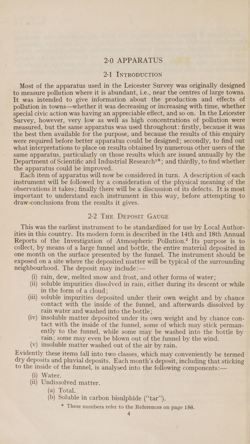 2:0 APPARATUS 2:1 INTRODUCTION Most of the apparatus used in the Leicester Survey was originally designed to measure pollution where it is abundant, i.e., near the centres of large towns. It was intended to give information about the production and effects of pollution in towns—whether it was decreasing or increasing with time, whether special civic action was having an appreciable effect, and so on. In the Leicester Survey, however, very low as well as high concentrations of pollution were measured, but the same apparatus was used throughout: firstly, because it was the best then available for the purpose, and because the results of this enquiry were required before better apparatus could be designed; secondly, to find out what interpretations to place on results obtained by numerous other users of the same apparatus, particularly on those results which are issued annually by the Department of Scientific and Industrial Research!*; and thirdly, to find whether the apparatus could be improved. | Each item of apparatus will now be considered in turn. A description of each instrument will be followed by a consideration of the physical meaning of the observations it takes; finally there will be a discussion of its defects. It is most important to understand each instrument in this way, before attempting to draw-conclusions from the results it gives. 2:2 THE DEPOSIT GAUGE This was the earliest instrument to be standardized for use by Local Author- ities in this country. Its modern form is described in the 14th and 18th Annual Reports of the Investigation of Atmospheric Pollution.? Its purpose is to collect, by means of a large funnel and bottle, the entire material deposited in one month on the surface presented by the funnel. The instrument should be exposed on a site where the deposited matter will be typical of the surrounding neighbourhood. The deposit may include :— (i) rain, dew, melted snow and frost, and other forms of water; (ii) soluble impurities dissolved in rain, either during its descent or while in the form of a cloud: (iii) soluble impurities deposited under their own weight and by chance contact with the inside of the funnel, and afterwards dissolved by rain water and washed into the bottle; (iv) insoluble matter deposited under its own weight and by chance con- tact with the inside of the funnel, some of which may stick perman- ently to the funnel, while some may be washed into the bottle by rain; some may even be blown out of the funnel by the wind. (v) insoluble matter washed out of the air by rain. Evidently these items fall into two classes, which may conveniently be termed dry deposits and pluvial deposits. Each month’s deposit, including that sticking to the inside of the funnel, is analysed into the following components :— (i) Water. (ii) Undissolved matter. (a) Total. (b) Soluble in carbon bisulphide (‘“‘tar’’). * These numbers refer to the References on page 156.