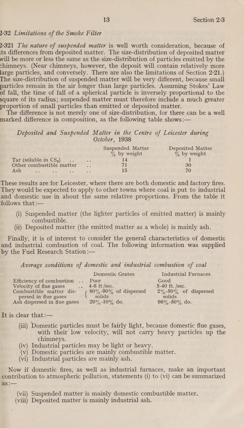 4-32 Limitations of the Smoke Filter 2-321 The nature of suspended matter is well worth consideration, because of ts differences from deposited matter. The size-distribution of deposited matter will be more or less the same as the size-distribution of particles emitted by the chimneys. (Near chimneys, however, the deposit will contain relatively more large particles, and conversely. There are also the limitations of Section 2-21.) The size-distribution of suspended matter will be very different, because small particles remain in the air longer than large particles. Assuming Stokes’ Law of fall, the time of fall of a spherical particle is inversely proportional to the square of its radius; suspended matter must therefore include a much greater proportion of small particles than emitted or deposited matter. The difference is not merely one of size-distribution, for there can be a well marked difference in composition, as the following table shows :— Deposited and Suspended Matter in the Centre of Letcester during October, 1938 Suspended Matter Deposited Matter % by weight % by weight Lar (sdlublein CS). -). . we 14 t Other combustible matter oe 71 30 Ash ss a8 ms as 15 70 These results are for Leicester, where there are both domestic and factory fires. They would be expected to apply to other towns where coal is put to industrial and domestic use in about the same relative proportions. From the table it follows that :— (i) Suspended matter (the lighter particles of emitted matter) is mainly combustible. (ii) Deposited matter (the emitted matter as a whole) is mainly ash. Finally, it is of interest to consider the general characteristics of domestic and industrial combustion of coal. The following information was supplied by the Fuel Research Station :— Average conditions of domestic and industrial combustion of coal Domestic Grates Industrial Furnaces Efficiency of combustion .. Poor Good Velocity of flue gases ., 4-6 EH [séc. 5-40 ft. /sec. Combustible matter dis- { 80% -90% of dispersed 2%-50% of dispersed persed in flue gases solids solids Ash dispersed in flue gases 20%-10% do. 98%-50% do. It is clear that :— (iii) Domestic particles must be fairly light, because domestic flue gases, with their low velocity, will not carry heavy particles up the chimneys. (iv) Industrial particles may be light or heavy. (v) Domestic particles are mainly combustible matter. (vi) Industrial particles are mainly ash. Now if domestic fires, as well as industrial furnaces, make an important contribution to atmospheric pollution, statements (i) to (vi) can be summarized as :— (vii) Suspended matter is mainly domestic combustible matter. (viii) Deposited matter is mainly industrial ash.