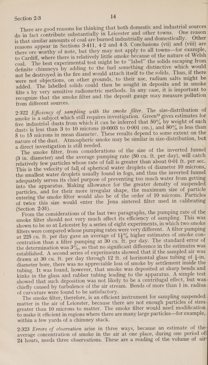 There are good reasons for thinking that both domestic and industrial sources do in fact contribute substantially in Leicester and other towns. One reason ;s that similar amounts of coal are burned industrially and domestically. Other reasons appear in Sections 3-411, 4-2 and 4:3. Conclusions (vii) and (viii) are there ore worthy of note, but they may not apply to all towns—for example, to Cardiff, where there is relatively little smoke because of the nature of Welsh coal. The best experimental test might be to “‘label’’ the solids escaping from definite chimneys by adding to the fuel something distinctive which would not be destroyed in the fire and would attach itself to the solids. Thus, if there were not objections, on other grounds, to their use, radium salts might be added. The labelled solids could then be sought in deposits and in smoke filte s by very sensitive radiometric methods. In any case, it is important to recognize that the smoke filter and the deposit gauge may measure pollution from different sources. 9-322 Efficiency of sampling with the smoke filter. The size-distribution of smoke is a subject which still requires investigation. Green’® gives estimates for five industrial dusts from which it can be inferred that 50% by weight of such dusts is less than 3 to 10 microns (0-0003 to 0-001 cm.), and 80% is less than 5 to 15 microns in mean diameter. These results depend to some extent on the nature of the dust. Atmospheric smoke may be similar in size-distribution, but a direct investigation is still needed. : The smoke filter, from considerations of the size of the inverted funnel (3 in. diameter) and the average pumping rate (50 cu. ft. per day), will catch relatively few particles whose rate of fall is greater than’about 0-01 ft. per sec. This is the velocity of fall of spherical water droplets of diameter 10 microns, the smallest water droplets usually found in fogs, and thus the inverted funnel adequately serves its chief purpose of preventing too much water from getting into the apparatus. Making allowance for the greater density of suspended particles, and for their more irregular shape, the maximum size of particle entering the smoke filter would also be of the order of 10 microns. Particles of twice this size would enter the Jena sintered filter used in calibrating (Section 2-31). | From the considerations of the last two paragraphs, the pumping rate of the smoke filter should not very much affect its efficiency of sampling. This was shown to be so at Leicester by a series of eight experiments, in which two smoke filters were compared whose pumping rates were very different. A filter pumping at 225 cu. ft. per day gave an average of 13% higher estimates of smoke con- centration than a filter pumping at 30 cu. ft. per day. The standard error of the determination was 3%, so that no significant difference in the estimates was established. A second series of experiments showed that if the sampled air was drawn at 30 cu. ft. per day through 12 ft. of horizontal glass tubing of 4-in. diameter bore, there was no appreciable loss of smoke by settlement inside the tubing. It was found, however, that smoke was deposited at sharp bends and kinks in the glass and rubber tubing leading to the apparatus. A simple test showed that such deposition was not likely to be a centrifugal effect, but was: chiefly caused by turbulence of the air stream. Bends of more than 1 in. radius: of curvature were found to be satisfactory. The smoke filter, therefore, is an efficient instrument for sampling suspended. matter in the air of Leicester, because there are not enough particles of sizes: greater than 10 microns to matter. The smoke filter would need modification . to make it efficient in regions where there are many large particles—for example, within a few yards of a chimney stack.    2-323 Errors of observation arise in three ways, because an estimate of the: average concentration of smoke in the air at one place, during one period of! 24 hours, needs three observations. These are a reading of the volume of air: