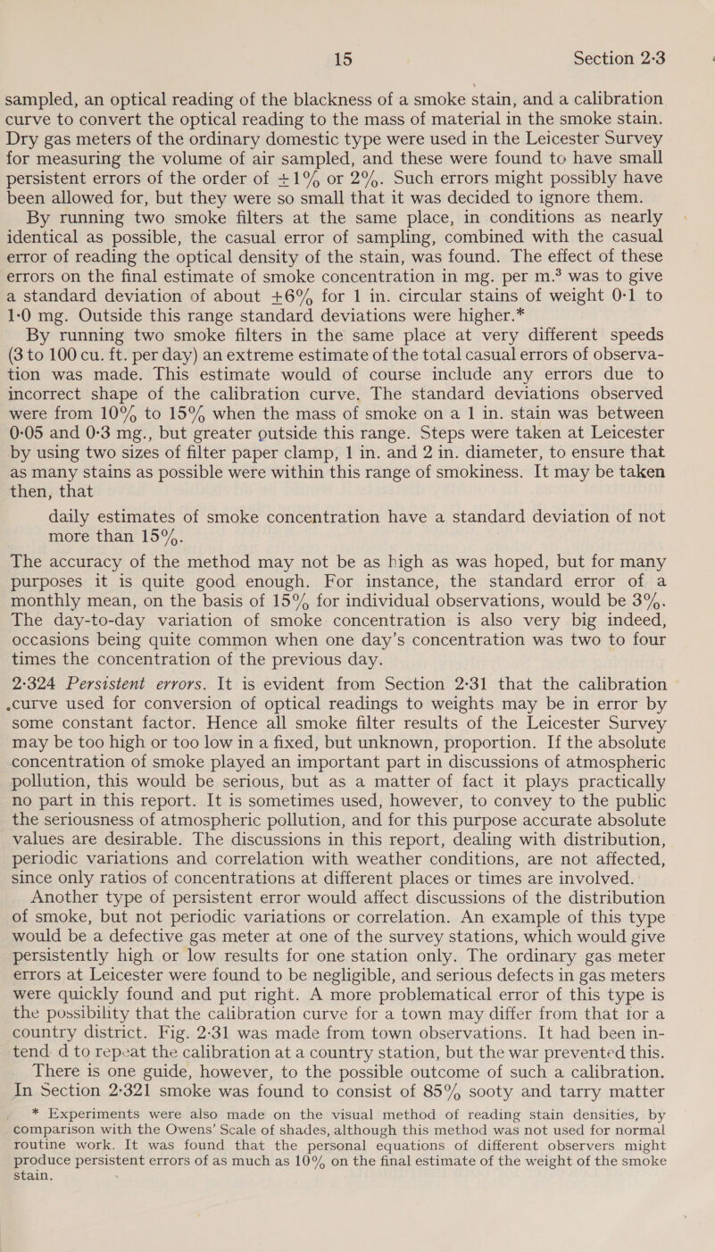 sampled, an optical reading of the blackness of a smoke stain, and a calibration curve to convert the optical reading to the mass of material in the smoke stain. Dry gas meters of the ordinary domestic type were used in the Leicester Survey for measuring the volume of air sampled, and these were found to have small persistent errors of the order of +1% or 2%. Such errors might possibly have been allowed for, but they were so small that it was decided to ignore them. By running two smoke filters at the same place, in conditions as nearly identical as possible, the casual error of sampling, combined with the casual error of reading the optical density of the stain, was found. The effect of these errors on the final estimate of smoke concentration in mg. per m.° was to give a standard deviation of about +6°%% for 1 in. circular stains of weight 0-1 to 1-0 mg. Outside this range standard deviations were higher.* By running two smoke filters in the same place at very different speeds (3 to 100 cu. ft. per day) an extreme estimate of the total casual errors of observa- tion was made. This estimate would of course include any errors due to incorrect shape of the calibration curve. The standard deviations observed were from 10% to 15% when the mass of smoke on a 1 in. stain was between 0-05 and 0-3 mg., but greater outside this range. Steps were taken at Leicester by using two sizes of filter paper clamp, 1 in. and 2 in. diameter, to ensure that as many stains as possible were within this range of smokiness. It may be taken then, that daily estimates of smoke concentration have a standard deviation of not more than 15%. The accuracy of the method may not be as high as was hoped, but for many purposes it is quite good enough. For instance, the standard error of a monthly mean, on the basis of 15°% for individual observations, would be 3%. The day-to-day variation of smoke concentration is also very big indeed, occasions being quite common when one day’s concentration was two to four times the concentration of the previous day. 2:324 Persistent errors. It is evident from Section 2°31 that the calibration .curve used for conversion of optical readings to weights may be in error by some constant factor. Hence all smoke filter results of the Leicester Survey may be too high or too low in a fixed, but unknown, proportion. If the absolute concentration of smoke played an important part in discussions of atmospheric pollution, this would be serious, but as a matter of fact it plays practically no part in this report. It is sometimes used, however, to convey to the public the seriousness of atmospheric pollution, and for this purpose accurate absolute values are desirable. The discussions in this report, dealing with distribution, periodic variations and correlation with weather conditions, are not affected, since only ratios of concentrations at different places or times are involved. Another type of persistent error would affect discussions of the distribution of smoke, but not periodic variations or correlation. An example of this type would be a defective gas meter at one of the survey stations, which would give persistently high or low results for one station only. The ordinary gas meter errors at Leicester were found to be negligible, and serious defects in gas meters were quickly found and put right. A more problematical error of this type is the possibility that the calibration curve for a town may differ from that for a country district. Fig. 2-31 was made from town observations. It had been in- tend d to repeat the calibration at a country station, but the war prevented this. There is one guide, however, to the possible outcome of such a calibration. In Section 2-321 smoke was found to consist of 85°% sooty and tarry matter * Experiments were also made on the visual method of reading stain densities, by comparison with the Owens’ Scale of shades, although this method was not used for normal routine work. It was found that the personal equations of different observers might produce persistent errors of as much as 10% on the final estimate of the weight of the smoke stain.