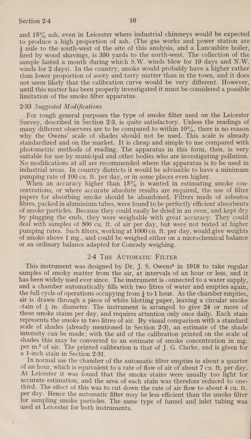 and 15°% ash, even in Leicester where industrial chimneys would be expected to produce a high proportion of ash. (The gas works and power station are 4 mile to the south-west of the site of this analysis, and a Lancashire boiler, fired by wood shavings, is 350 yards to the north-west. The collection of the sample lasted a month during which S.W. winds blew for 19 days and N.W. winds for 2 days). In the country, smoke would probably have a higher rather than lower proportion of sooty and-tarry matter than in the town, and it does not seem likely that the calibration curve would be very different. However, until this matter has been properly investigated it must be considered a possible limitation of the smoke filter apparatus. 2°33 Suggested Modifications For rough general purposes the type of smoke filter used on the Leicester Survey, described in Section 2:3, is quite satisfactory. Unless the readings of many different observers are to be compared to within 10%, there is no reason why the Owens’ scale of shades should not be used. This scale is already standardized and on the market. It is cheap and simple to use compared with photometric methods of reading. The apparatus in this form, then, is very suitable for use by municipal and other bodies who are investigating pollution. No modifications at all are recommended where the apparatus is to be used in industrial areas. In country districts it would be advisable to have a minimum pumping rate of 100 cu. ft. per day, or in some places even higher. When an accuracy higher than 15% is wanted in estimating smoke con- centrations, or where accurate absolute results are required, the use of filter papers for absorbing smoke should be abandoned. Filters made of asbestos fibres, packed in aluminium tubes, were found to be perfectly efficient absorbents of smoke particles. Because they could easily be dried in an oven, and kept dry by plugging the ends, they were weighable with great accuracy. They could deal with samples of 500 cu. ft. of air per day, but were not tested at higher pumping rates. Such filters, working at 1000 cu. ft. per day, would give weights of smoke above 1 mg., and could be weighed either on a microchemical balance or an ordinary balance adapted for Conrady weighing. 2:4 THE AUTOMATIC FILTER This instrument was designed by Dr. J. S. Owens* in 1918 to take regular samples of smoky matter from the air, at intervals of an hour or less, and it has been widely used ever since. The instrument is connected to a water supply, and a chamber automatically fills with two litres of water and empties again, the full cycle of operations occupying from } to 1 hour. As the chamber empties, air is drawn through a piece of white blotting paper, leaving a circular smoke stain of 4 in. diameter. The instrument is arranged to give 24 or more of these smoke stains per day, and requires attention only once daily. Each stain represents the smoke in two litres of air. By visual comparison with a standard scale of shades (already mentioned in Section 2-3), an estimate of the shade intensity can be made; with the aid of the calibration printed on the scale of shades this may be converted to an estimate of smoke concentration in mg. per m.° of air. The printed calibration is that of J. G. Clarke, and is given for a l-inch stain in Section 2-31. In normal use the chamber of the automatic filter empties in about a quarter of an hour, which is equivalent to a rate of flow of air of about 7 cu. ft. per day. At Leicester it was found that the smoke stains were usually too light for accurate estimation, and the area of each stain was therefore reduced to one- third. The effect of this was to cut down the rate of air flow to about 4 cu. ft. per day. Hence the automatic filter may be less efficient than the smoke filter for sampling smoke particles. The same type of funnel and inlet tubing was used at Leicester for both instruments.