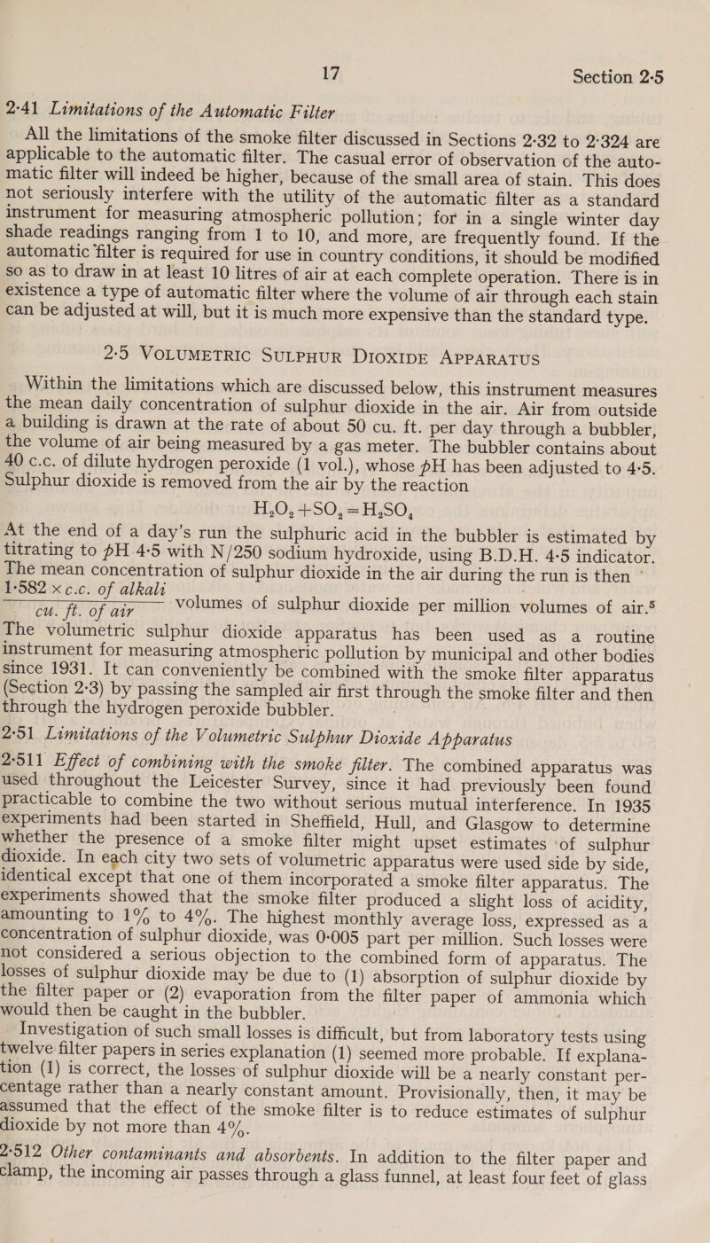 2-41 Limitations of the Automatic Filter All the limitations of the smoke filter discussed in Sections 2:32 to 2-324 are applicable to the automatic filter. The casual error of observation of the auto- matic filter will indeed be higher, because of the small area of stain. This does not seriously interfere with the utility of the automatic filter as a standard instrument for measuring atmospheric pollution; for in a single winter day shade readings ranging from 1 to 10, and more, are frequently found. If the automatic filter is required for use in country conditions, it should be modified so as to draw in at least 10 litres of air at each complete operation. There is in existence a type of automatic filter where the volume of air through each stain can be adjusted at will, but it is much more expensive than the standard type. 2:5 VOLUMETRIC SULPHUR DIOXIDE APPARATUS Within the limitations which are discussed below, this instrument measures the mean daily concentration of sulphur dioxide in the air. Air from outside a building is drawn at the rate of about 50 cu. ft. per day through a bubbler, the volume of air being measured by a gas meter. The bubbler contains about 40 c.c. of dilute hydrogen peroxide (1 vol.), whose pH has been adjusted to 4-5. Sulphur dioxide is removed from the air by the reaction H,O, +SO, =H,SO, At the end of a day’s run the sulphuric acid in the bubbler is estimated by titrating to pH.4-5 with N/250 sodium hydroxide, using B.D.H. 4-5 indicator. The mean concentration of sulphur dioxide in the air during the run is then ° ee pide volumes of sulphur dioxide per million volumes of air.5 cu. ft. of air  The volumetric sulphur dioxide apparatus has been used as a routine instrument for measuring atmospheric pollution by municipal and other bodies since 1931. It can conveniently be combined with the smoke filter apparatus (Section 2-3) by passing the sampled air first through the smoke filter and then through the hydrogen peroxide bubbler. 2:51 Limitations of the Volumetric Sulphur Dioxide Apparatus 2-511 Effect of combining with the smoke filter. The combined apparatus was used throughout the Leicester Survey, since it had previously been found practicable to combine the two without serious mutual interference. In 1935 experiments had been started in Sheffield, Hull, and Glasgow to determine whether the presence of a smoke filter might upset estimates of sulphur dioxide. In each city two sets of volumetric apparatus were used side by side, identical except that one of them incorporated a smoke filter apparatus. The experiments showed that the smoke filter produced a slight loss of acidity, amounting to 1% to 4%. The highest monthly average loss, expressed as a concentration of sulphur dioxide, was 0-005 part per million. Such losses were not considered a serious objection to the combined form of apparatus. The losses of sulphur dioxide may be due to (1) absorption of sulphur dioxide by the filter paper or (2) evaporation from the filter paper of ammonia which would then be caught in the bubbler. 3 | Investigation of such small losses is difficult, but from laboratory tests using twelve filter papers in series explanation (1) seemed more probable. If explana- tion (1) is correct, the losses of sulphur dioxide will be a nearly constant per- centage rather than a nearly constant amount. Provisionally, then, it may be assumed that the effect of the smoke filter is to reduce estimates of sulphur dioxide by not more than 4%. 2-512 Other contaminants and absorbents. In addition to the filter paper and clamp, the incoming air passes through a glass funnel, at least four feet of glass