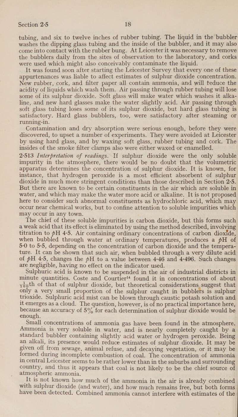tubing, and six to twelve inches of rubber tubing. The liquid in the bubbler washes the dipping glass tubing and the inside of the bubbler, and it may also come into contact with the rubber bung. At Leicester it was necessary to remove the bubblers daily from the sites of observation to the laboratory, and corks were used which might also conceivably contaminate the liquid. It was found soon after starting the Leicester Survey that every one of these appurtenances was liable to affect estimates of sulphur dioxide concentration. New rubber, cork, and filter paper all contain ammonia, and will teduce the acidity of liquids which wash them. Air passing through rubber tubing will lose some of its sulphur dioxide. Soft glass will make water which washes it alka- line, and new hard glasses make the water slightly acid. Air passing through soft glass tubing loses some of its sulphur dioxide, but hard glass tubing is satisfactory. Hard glass bubblers, too, were satisfactory after steaming or running-in. Contamination and dry absorption were serious enough, before they were discovered, to upset a number of experiments. They were avoided at Leicester by using hard glass, and by waxing soft glass, rubber tubing and cork. The insides of the smoke filter clamps also were either waxed or enamelled. 2°513 Interpretation of readings. If sulphur dioxide were the only soluble impurity in the atmosphere, there would be no doubt that the volumetric apparatus determines the concentration of sulphur dioxide. It is known, for instance, that hydrogen peroxide is a most efficient absorbent of sulphur dioxide in much more stringent conditions than those described in Section 2:5. But there are known to be certain constituents in the air which are soluble in water, and which may make the water more acid or alkaline. It is not proposed here to consider such abnormal constituents as hydrochloric acid, which may occur near chemical works, but to confine attention to soluble impurities which may occur in any town. The chief of these soluble impurities is carbon dioxide, but this forms such a weak acid that its effect is eliminated by using the method described, involving titration to #H 4-5. Air containing ordinary concentrations of carbon dioxide, when bubbled through water at ordinary temperatures, produces a pH of 5:0 to 5:5, depending on the concentration of carbon dioxide and the tempera- ture. It can be shown that such air, when bubbled through a very dilute acid of pH 4:5, changes the #H to a value between 4-46 and 4-496. Such changes are negligible, having no effect on the indicator used. Sulphuric acid is known to be suspended in the air of industrial districts in minute quantities. Coste and Courtier't found it in concentrations of about zooth of that of sulphur dioxide, but theoretical considerations. suggest that only a very small proportion of the sulphur caught in bubblers is sulphur trioxide. Sulphuric acid mist can be blown through caustic potash solution and it emerges as a cloud. The question, however, is of no practical importance here, upenaee an accuracy of 5% for each determination of sulphur dioxide would be enough. Small concentrations of ammonia gas have been found in the atmosphere. Ammonia is very soluble in water, and is nearly completely caught by a standard bubbler containing slightly acid water or hydrogen peroxide. Being an alkali, its presence would reduce estimates of sulphur dioxide. It may be given off from sewage, animal refuse, and decaying vegetation, or it may be formed during incomplete combustion of coal. The concentration of ammonia in central Leicester seems to be rather lower than in the suburbs and surrounding country, and thus it appears that coal is not likely to be the chief source of atmospheric ammonia. ‘It is not known how much of the ammonia in the air is already combined with sulphur dioxide (and water), and how much remains free, but both forms have been detected. Combined ammonia cannot interfere with estimates of the