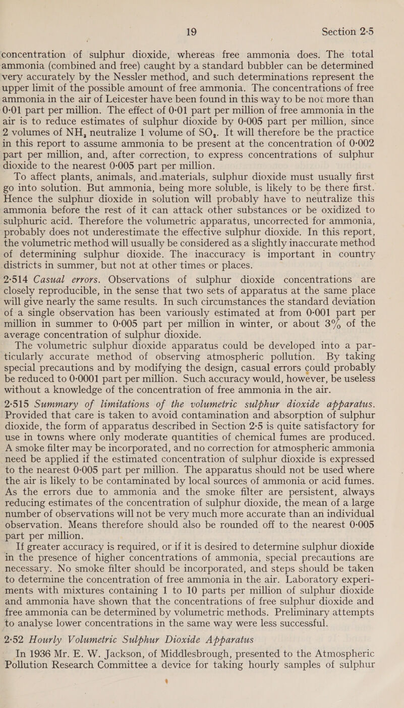 concentration of sulphur dioxide, whereas free ammonia does. The total ammonia (combined and free) caught by a standard bubbler can be determined very accurately by the Nessler method, and such determinations represent the upper limit of the possible amount of free ammonia. The concentrations of free ammonia in the air of Leicester have been found in this way to be not more than 0-01 part per million. The effect of 0-01 part per million of free ammonia in the air is to reduce estimates of sulphur dioxide by 0-005 part per million, since 2 volumes of NH, neutralize 1 volume of SO,. It will therefore be the practice in this report to assume ammonia to be present at the concentration of 0-002 part per million, and, after correction, to express concentrations of sulphur dioxide to the nearest 0-005 part per million. To affect plants, animals, and.materials, sulphur dioxide must usually first go into solution. But ammonia, being more soluble, is likely to be there first. Hence the sulphur dioxide in solution will probably have to neutralize this ammonia before the rest of it can attack other substances or be oxidized to sulphuric acid. Therefore the volumetric apparatus, uncorrected for ammonia, probably does not underestimate the effective sulphur dioxide. In this report, the volumetric method will usually be considered as a slightly inaccurate method of determining sulphur dioxide. The inaccuracy is important in country districts in summer, but not at other times or places. 2:514 Casual errors. Observations of sulphur dioxide concentrations are closely reproducible, in the sense that two sets of apparatus at the same place will give nearly the same results. In such circumstances the standard deviation of-a single observation has been variously estimated at from 0-001 part per million in summer to 0:005 part per million in winter, or about 3% of the average concentration of sulphur dioxide. _ The volumetric sulphur dioxide apparatus could be developed into a par- ticularly accurate method of observing atmospheric pollution. By taking special precautions and by modifying the design, casual errors could probably be reduced to 0-0001 part per million. Such accuracy would, however, be useless without a knowledge of the concentration of free ammonia in the air. 2:515 Summary of limitations of the volumetric sulphur dioxide apparatus. Provided that care is taken to avoid contamination and absorption of sulphur dioxide, the form of apparatus described in Section 2:5 is quite satisfactory for use in towns where only moderate quantities of chemical fumes are produced. A smoke filter may be incorporated, and no correction for atmospheric ammonia need be applied if the estimated concentration of sulphur dioxide is expressed to the nearest 0-005 part per million. The apparatus should not be used where the air is likely to be contaminated by local sources of ammonia or acid fumes. As the errors due to ammonia and the smoke filter are persistent, always reducing estimates of the concentration of sulphur dioxide, the mean of a large number of observations will not be very much more accurate than an individual observation. Means therefore should also be rounded off to the nearest 0-005 part per million. If greater accuracy is required, or if it is desired to determine sulphur dioxide in the presence of higher concentrations of ammonia, special precautions are necessary. No smoke filter should be incorporated, and steps should be taken to determine the concentration of free ammonia in the air. Laboratory experi- ments with mixtures containing 1 to 10 parts per million of sulphur dioxide and ammonia have shown that the concentrations of free sulphur dioxide and free ammonia can be determined by volumetric methods. Preliminary attempts to analyse lower concentrations in the same way were less successful. 2:52 Hourly Volumetric Sulphur Dioxide Apparatus In 1936 Mr. E. W. Jackson, of Middlesbrough, presented to the Atmospheric Pollution Research Committee a device for taking hourly samples of sulphur q