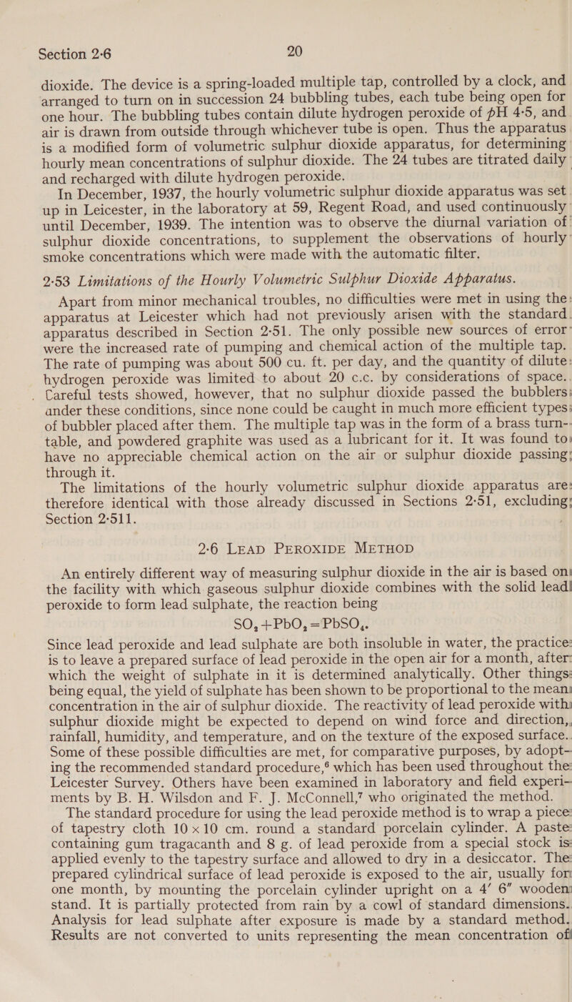 dioxide. The device is a spring-loaded multiple tap, controlled by a clock, and arranged to turn on in succession 24 bubbling tubes, each tube being open for one hour. The bubbling tubes contain dilute hydrogen peroxide of pH 4-5, and air is drawn from outside through whichever tube is open. Thus the apparatus is a modified form of volumetric sulphur dioxide apparatus, for determining hourly mean concentrations of sulphur dioxide. The 24 tubes are titrated daily and recharged with dilute hydrogen peroxide. In December, 1937, the hourly volumetric sulphur dioxide apparatus was set up in Leicester, in the laboratory at 59, Regent Road, and used continuously until December, 1939. The intention was to observe the diurnal variation of ' sulphur dioxide concentrations, to supplement the observations of hourly smoke concentrations which were made with the automatic filter. 2-53 Limitations of the Hourly Volumetric Sulphur Dioxide Apparatus. Apart from minor mechanical troubles, no difficulties were met in using the: apparatus at Leicester which had not previously arisen with the standard. apparatus described in Section 2-51. The only possible new sources of error: were the increased rate of pumping and chemical action of the multiple tap. The rate of pumping was about 500 cu. ft. per day, and the quantity of dilute: hydrogen peroxide was limited to about 20 c.c. by considerations of space.. . Careful tests showed, however, that no sulphur dioxide passed the bubblers: ander these conditions, since none could be caught in much more efficient types: of bubbler placed after them. The multiple tap was in the form of a brass turn-: table, and powdered graphite was used as a lubricant for it. It was found to) have no appreciable chemical action on the air or sulphur dioxide passing; through it. The limitations of the hourly volumetric sulphur dioxide apparatus are: therefore identical with those already discussed in Sections 2-51, excluding; Section 2°511. 2-6 LEAD PEROXIDE METHOD An entirely different way of measuring sulphur dioxide in the air is based oni the facility with which gaseous sulphur dioxide combines with the solid lead! peroxide to form lead sulphate, the reaction being SO,+PbO, =PbSQ,. Since lead peroxide and lead sulphate are both insoluble in water, the practice: is to leave a prepared surface of lead peroxide in the open air for a month, after: which the weight of sulphate in it is determined analytically. Other things: being equal, the yield of sulphate has been shown to be proportional to the mean: concentration in the air of sulphur dioxide. The reactivity of lead peroxide with: sulphur dioxide might be expected to depend on wind force and direction,, rainfall, humidity, and temperature, and on the texture of the exposed surface. Some of these possible difficulties are met, for comparative purposes, by adopt- ing the recommended standard procedure,* which has been used throughout the: Leicester Survey. Others have been examined in laboratory and field experi- ments by B. H. Wilsdon and F. J. McConnell,” who originated the method. The standard procedure for using the lead peroxide method is to wrap a piece: of tapestry cloth 10x10 cm. round a standard porcelain cylinder. A paste: containing gum tragacanth and 8 g. of lead peroxide from a special stock is: applied evenly to the tapestry surface and allowed to dry in a desiccator. The: prepared cylindrical surface of lead peroxide is exposed to the air, usually for one month, by mounting the porcelain cylinder upright on a 4’ 6” wooden stand. It is partially protected from rain by a cowl of standard dimensions. Analysis for lead sulphate after exposure is made by a standard method. Results are not converted to units representing the mean concentration off