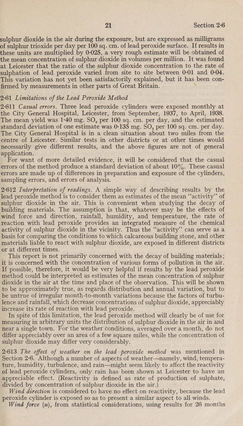sulphur dioxide in the air during the exposure, but are expressed as milligrams of sulphur trioxide per day per 100 sq. cm. of lead peroxide surface. If results in these units are multiplied by 0-025, a very rough estimate will be obtained of the mean concentration of sulphur dioxide in volumes per million. It was found at Leicester that the ratio of the sulphur dioxide concentration to the rate of sulphation of lead peroxide varied from site to site between 0-01 and 0-04. This variation has not yet been satisfactorily explained, but it has been con- firmed by measurements in other parts of Great Britain. 2:61 Limitations of the Lead Peroxide Method 2-611 Casual errors. Three lead peroxide cylinders were exposed monthly at the City General Hospital, Leicester, from September, 1937, to April, 1938. The mean yield was 1-40 mg. SO, per 100 sq. cm. per day, and the estimated standard deviation of one estimate was 0-135 mg. SO, per 100 sq. cm. per day. The City General Hospital is in a clean situation about two miles from the centre of Leicester. Similar tests in other districts or at other times would necessarily give different results, and the above figures are not of general application. For want of more detailed evidence, it will be considered that the casual errors of the method produce a standard deviation of about 10°%. These casual errors are made up of differences in preparation and exposure of the cylinders, sampling errors, and errors of analysis. 2-612 Interpretation of readings. A simple way of describing results by the lead peroxide method is to consider them as estimates of the mean “‘activity”’ of sulphur dioxide in the air. This is convenient when studying the decay of building materials. The assumption is that, whatever may be the effects of wind force and direction, rainfall, humidity, and temperature, the rate of reaction with lead peroxide provides an integrated measure of the chemical activity of sulphur dioxide in the vicinity. Thus the “‘activity’’ can serve as a basis for comparing the conditions to which calcareous building stone, and other materials liable to react with sulphur dioxide, are exposed in different districts or at different times. This report is not primarily concerned with the decay of building materials; it is concerned with the concentration of various forms of pollution in the air. If possible, therefore, it would be very helpful if results by the lead peroxide method could be interpreted as estimates of the mean concentration of sulphur dioxide in the air at the time and place of the observation. This will be shown to be approximately true, as regards distribution and annual variation, but to be untrue of irregular month-to-month variations because the factors of turbu- lence and rainfall, which decrease concentrations of sulphur dioxide, appreciably increase its rate of reaction with lead peroxide. In spite of this limitation, the lead peroxide method will clearly be of use for measuring in arbitrary units the distribution of sulphur dioxide in the air in and near a single town. For the weather conditions, averaged over a month, do not differ appreciably over an area of a few square miles, while the 0 eT nef of sulphur dioxide may differ very considerably. 2-613 The effect of weather on the lead peroxide method was mentioned in Section 2-6. Although a number of aspects of weather—namely, wind, tempera- ture, humidity, turbulence, and rain—might seem likely to affect the reactivity of lead peroxide cylinders, only rain has been shown at Leicester to have an appreciable effect. (Reactivity is defined as rate of production of sulphate, divided by concentration of sulphur dioxide in the air.) Wind direction is considered to have no effect on reactivity, because the lead peroxide cylinder is exposed so as to present a similar aspect to all winds. Wind force (u), from statistical considerations, using results for 26 months
