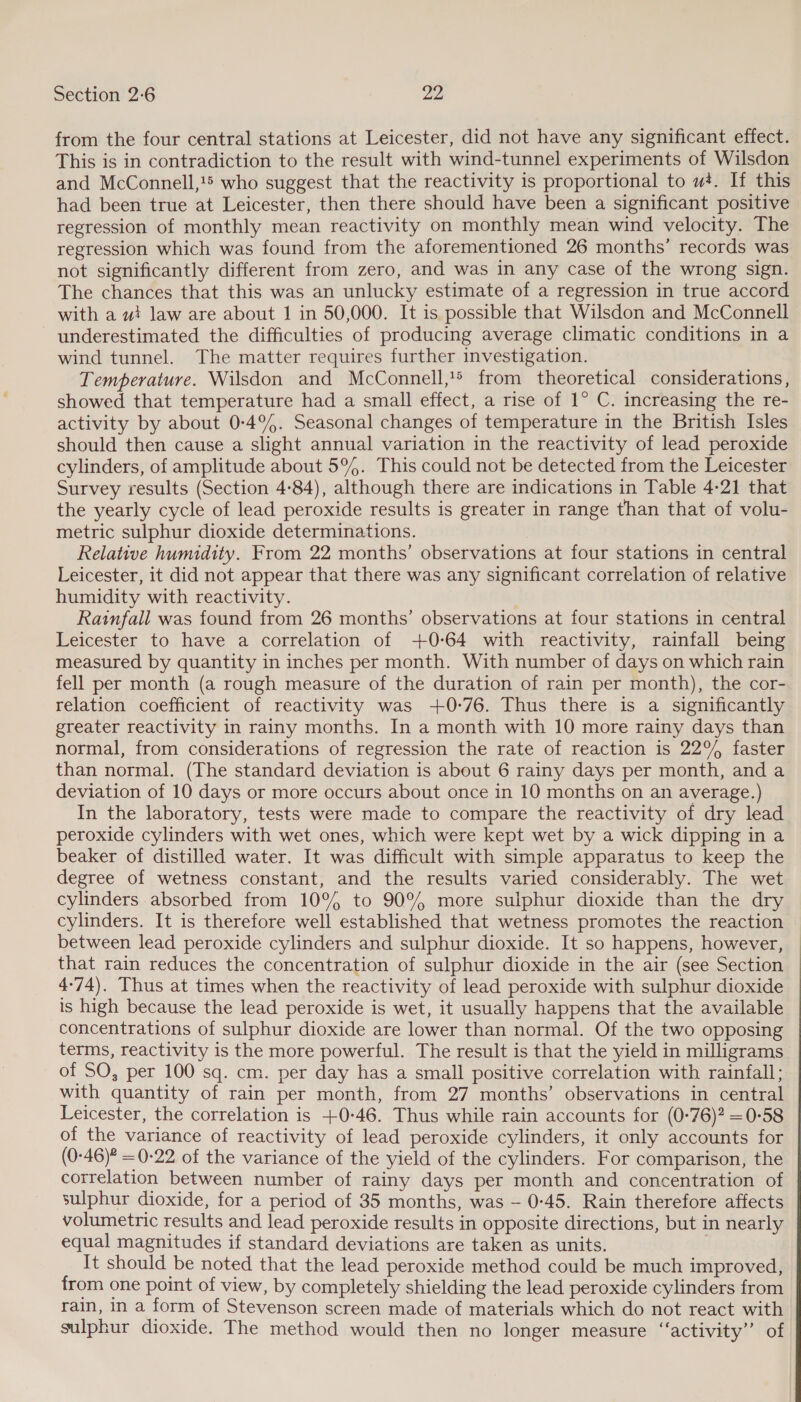 from the four central stations at Leicester, did not have any significant effect. This is in contradiction to the result with wind-tunnel experiments of Wilsdon and McConnell,1> who suggest that the reactivity is proportional to w+. If this had been true at Leicester, then there should have been a significant positive regression of monthly mean reactivity on monthly mean wind velocity. The regression which was found from the aforementioned 26 months’ records was not significantly different from zero, and was in any case of the wrong sign. The chances that this was an unlucky estimate of a regression in true accord with a ut law are about 1 in 50,000. It is possible that Wilsdon and McConnell underestimated the difficulties of producing average climatic conditions in a wind tunnel. The matter requires further investigation. Temperature. Wilsdon and McConnell,1® from theoretical considerations, showed that temperature had a small effect, a rise of 1° C. increasing the re- activity by about 0-4°%. Seasonal changes of temperature in the British Isles should then cause a slight annual variation in the reactivity of lead peroxide cylinders, of amplitude about 5°. This could not be detected from the Leicester Survey results (Section 4-84), although there are indications in Table 4-21 that the yearly cycle of lead peroxide results is greater in range than that of volu- metric sulphur dioxide determinations. Relative humidity. From 22 months’ observations at four stations in central Leicester, it did not appear that there was any significant correlation of relative humidity with reactivity. Rainfall was found from 26 months’ observations at four stations in central Leicester to have a correlation of +0-64 with reactivity, rainfall being measured by quantity in inches per month. With number of days on which rain fell per month (a rough measure of the duration of rain per month), the cor- relation coefficient of reactivity was +0-76. Thus there is a significantly greater reactivity in rainy months. In a month with 10 more rainy days than normal, from considerations of regression the rate of reaction is 22% faster than normal. (The standard deviation is about 6 rainy days per month, and a deviation of 10 days or more occurs about once in 10 months on an average.) In the laboratory, tests were made to compare the reactivity of dry lead peroxide cylinders with wet ones, which were kept wet by a wick dipping in a beaker of distilled water. It was difficult with simple apparatus to keep the degree of wetness constant, and the results varied considerably. The wet cylinders absorbed from 10°% to 90°4 more sulphur dioxide than the dry cylinders. It is therefore well established that wetness promotes the reaction between lead peroxide cylinders and sulphur dioxide. It so happens, however, that rain reduces the concentration of sulphur dioxide in the air (see Section 4-74). Thus at times when the reactivity of lead peroxide with sulphur dioxide is high because the lead peroxide is wet, it usually happens that the available concentrations of sulphur dioxide are lower than normal. Of the two opposing terms, reactivity is the more powerful. The result is that the yield in milligrams of SO, per 100 sq. cm. per day has a small positive correlation with rainfall; with quantity of rain per month, from 27 months’ observations in central Leicester, the correlation is +0:46. Thus while rain accounts for (0-76)? =0-58 of the variance of reactivity of lead peroxide cylinders, it only accounts for (0-46)? = 0-22 of the variance of the yield of the cylinders. For comparison, the correlation between number of rainy days per month and concentration of sulphur dioxide, for a period of 35 months, was - 0-45. Rain therefore affects volumetric results and lead peroxide results in opposite directions, but in nearly equal magnitudes if standard deviations are taken as units. It should be noted that the lead peroxide method could be much improved, from one point of view, by completely shielding the lead peroxide cylinders from rain, in a form of Stevenson screen made of materials which do not react with sulphur dioxide. The method would then no longer measure ‘activity’ of
