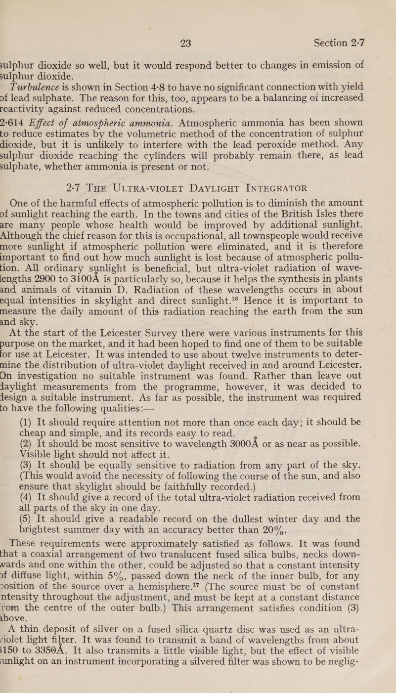 sulphur dioxide so well, but it would respond better to changes in emission of sulphur dioxide. Turbulence is shown in Section 4:8 to have no significant connection with yield of lead sulphate. The reason for this, too, appears to be a balancing of increased reactivity against reduced concentrations. 2°614 Effect of atmospheric ammonia. Atmospheric ammonia has been shown to reduce estimates by the volumetric method of the concentration of sulphur dioxide, but it is unlikely to interfere with the lead peroxide method. Any sulphur dioxide reaching the cylinders will probably remain there, as lead sulphate, whether ammonia is present or not. 2:7 THE ULTRA-VIOLET DAYLIGHT INTEGRATOR One of the harmful effects of atmospheric pollution is to diminish the amount of sunlight reaching the earth. In the towns and cities of the British Isles there are many people whose health would be improved by additional sunlight. Although the chief reason for this is occupational, all townspeople would receive more sunlight if atmospheric pollution were eliminated, and it is therefore important to find out how much sunlight is lost because of atmospheric pollu- tion. All ordinary sunlight is beneficial, but ultra-violet radiation of wave- lengths 2900 to 3100A is particularly so, because it helps the synthesis in plants and animals of vitamin D. Radiation of these wavelengths occurs in about equal intensities in skylight and direct sunlight.‘® Hence it is important to measure the daily amount of this radiation reaching the earth from the sun and sky. At the start of the Leicester Survey there were various instruments for this purpose on the market, and it had been hoped to find one of them to be suitable for use at Leicester. It was intended to use about twelve instruments to deter- mine the distribution of ultra-violet daylight received in and around Leicester. On investigation no suitable instrument was found. Rather than leave out jaylight measurements from the programme, however, it was decided to jJesign a suitable instrument. As far as possible, the instrument was required to have the following qualities :— (1) It should require attention not more than once each day; it should be cheap and simple, and its records easy toread. (2) It should be most sensitive to wavelength 3000A or as near as possible. Visible light should not affect it. | (3) It should be equally sensitive to radiation from any part of the sky. (This would avoid the necessity of following the course of the sun, and also ensure that skylight should be faithfully recorded.) (4) It should give a record of the total ultra-violet radiation received from all parts of the sky in one day. : (5) It should give a readable record on the dullest winter day and the brightest summer day with an accuracy better than 20%. These requirements were approximately satisfied as follows. It was found that a coaxial arrangement of two translucent fused silica bulbs, necks down- wards and one within the other, could be adjusted so that a constant intensity of diffuse light, within 5°%, passed down the neck of the inner bulb, for any oosition of the source over a hemisphere.” (The source must be of constant ntensity throughout the adjustment, and must be kept at a constant distance tom the centre of the outer bulb.) This arrangement satisfies condition (3) ibove. A thin deposit of silver on a fused silica quartz disc was used as an ultra- iolet light filter. It was found to transmit a band of wavelengths from about 3150 to 3350A. It also transmits a little visible light, but the effect of visible sunlight on an instrument incorporating a silvered filter was shown to be neglig-