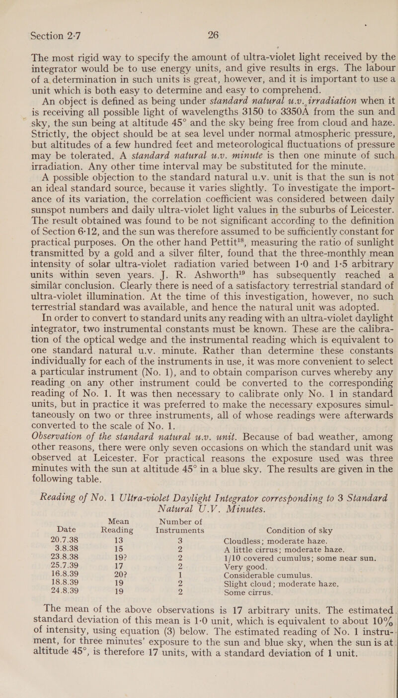 The most rigid way to specify the amount of ultra-violet light received by the integrator would be to use energy units, and give results in ergs. The labour of a determination in such units is great, however, and it is important to usea unit which is both easy to determine and easy to comprehend. An object is defined as being under standard natural u.v.,trradtation when it is receiving all possible light of wavelengths 3150 to 3350A from the sun and ' sky, the sun being at altitude 45° and the sky being free from cloud and haze. Strictly, the object should be at sea level under normal atmospheric pressure, but altitudes of a few hundred feet and meteorological fluctuations of pressure may be tolerated. A standard natural u.v. minute is then one minute of such irradiation. Any other time interval may be substituted for the minute. A possible objection to the standard natural u.v. unit is that the sun is not an ideal standard source, because it varies slightly. To investigate the import- ance of its variation, the correlation coefficient was considered between daily sunspot numbers and daily ultra-violet light values in the suburbs of Leicester. The result obtained was found to be not significant according to the definition of Section 6-12, and the sun was therefore assumed to be sufficiently constant for practical purposes. On the other hand Pettit’®, measuring the ratio of sunlight transmitted by a gold and a silver filter, found that the three-monthly mean intensity of solar ultra-violet radiation varied between 1-0 and 1-5 arbitrary units within seven years. J. R. Ashworth’® has subsequently reached a similar conclusion. Clearly there is need of a satisfactory terrestrial standard of ultra-violet illumination. At the time of this investigation, however, no such terrestrial standard was available, and hence the natural unit was adopted. In order to convert to standard units any reading with an ultra-violet daylight integrator, two instrumental constants must be known. These are the calibra- tion of the optical wedge and the instrumental reading which is equivalent to one standard natural u.v. minute. Rather than determine these constants individually for each of the instruments in use, it was more convenient to select a particular instrument (No. 1), and to obtain comparison curves whereby any reading on any other instrument could be converted to the corresponding reading of No. 1. It was then necessary to calibrate only No. 1 in standard units, but in practice it was preferred to make the necessary exposures simul- taneously on two or three instruments, all of whose readings were afterwards converted to the scale of No. 1. Observation of the standard natural u.v. unt. Because of bad weather, among other reasons, there were only seven occasions on which the standard unit was observed at Leicester. For practical reasons the exposure used was three minutes with the sun at altitude 45° in a blue sky. The results are given in the following table. Reading of No. 1 Ultva-violet Daylight Integrator corresponding to 3 Standard Natural U.V. Minutes. Mean Number of Date Reading Instruments Condition of sky 20.7.38 13 3 Cloudless; moderate haze. 3.8.38 15 De A little cirrus; moderate haze. 23.8.38 19? v4 1/10 covered cumulus; some near sun. 25.7.39 17 2 Very good. 16.8.39 20? 1 Considerable cumulus. 18.8.39 19 2 Slight cloud; moderate haze. 24.8.39 19 2, Some cirrus. The mean of the above observations is 17 arbitrary units. The estimated. standard deviation of this mean is 1-0 unit, which is equivalent to about 10% of intensity, using equation (3) below. The estimated reading of No. 1 instru-- ment, for three minutes’ exposure to the sun and blue sky, when the sun is at. altitude 45°, is therefore 17 units, with a standard deviation of 1 unit.