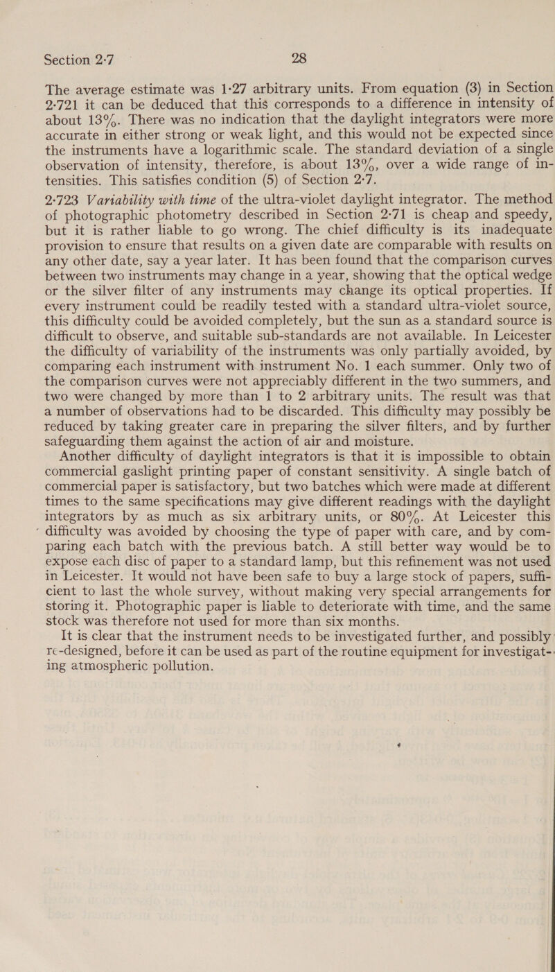 The average estimate was 1-27 arbitrary units. From equation (3) in Section 2-721 it can be deduced that this corresponds to a difference in intensity of about 13°. There was no indication that the daylight integrators were more accurate in either strong or weak light, and this would not be expected since the instruments have a logarithmic scale. The standard deviation of a single observation of intensity, therefore, is about 13%, over a wide range of in- tensities. This satisfies condition (5) of Section 2-7. 2-723 Variability with time of the ultra-violet daylight integrator. The method of photographic photometry described in Section 2-71 is cheap and speedy, but it is rather liable to go wrong. The chief difficulty is its inadequate provision to ensure that results on a given date are comparable with results on any other date, say a year later. It has been found that the comparison curves between two instruments may change in a year, showing that the optical wedge or the silver filter of any instruments may change its optical properties. If every instrument could be readily tested with a standard ultra-violet source, this difficulty could be avoided completely, but the sun as a standard source is difficult to observe, and suitable sub-standards are not available. In Leicester the difficulty of variability of the instruments was only partially avoided, by comparing each instrument with instrument No. 1 each summer. Only two of the comparison curves were not appreciably different in the two summers, and two were changed by more than | to 2 arbitrary units. The result was that a number of observations had to be discarded. This difficulty may possibly be reduced by taking greater care in preparing the silver filters, and by further safeguarding them against the action of air and moisture. Another difficulty of daylight integrators is that it is impossible to obtain commercial gaslight printing paper of constant sensitivity. A single batch of commercial paper is satisfactory, but two batches which were made at different times to the same specifications may give different readings with the daylight integrators by as much as six arbitrary units, or 80%. At Leicester this ‘ difficulty was avoided by choosing the type of paper with care, and by com- paring each batch with the previous batch. A still better way would be to expose each disc of paper to a standard lamp, but this refinement was not used in Leicester. It would not have been safe to buy a large stock of papers, suffi- cient to last the whole survey, without making very special arrangements for storing it. Photographic paper is liable to deteriorate with time, and the same stock was therefore not used for more than six months. It is clear that the instrument needs to be investigated further, and possibly re-designed, before it can be used as part of the routine equipment for investigat-. Ing atmospheric pollution.