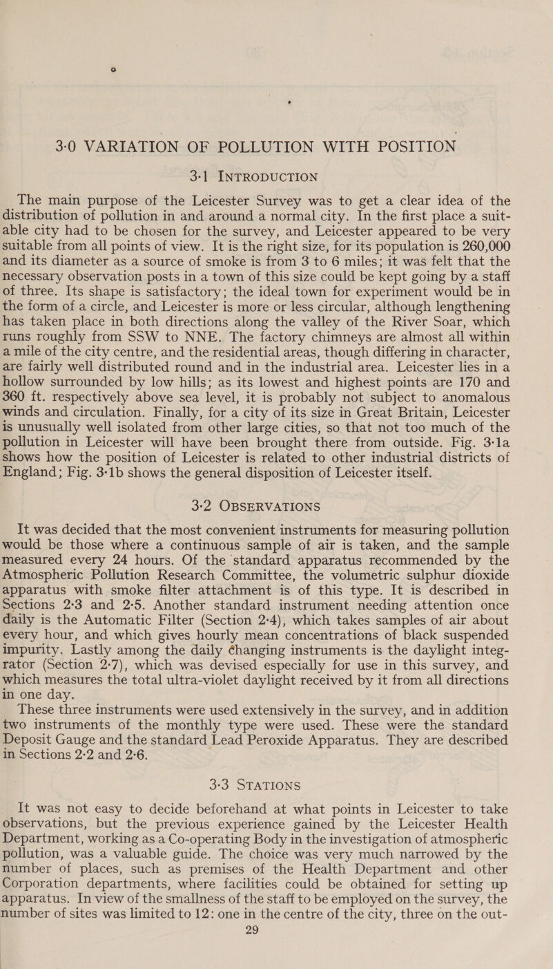 3:0 VARIATION OF POLLUTION WITH POSITION 3-1 INTRODUCTION The main purpose of the Leicester Survey was to get a clear idea of the distribution of pollution in and around a normal city. In the first place a suit- able city had to be chosen for the survey, and Leicester appeared to be very suitable from all points of view. It is the right size, for its population is 260,000 and its diameter as a source of smoke is from 3 to 6 miles; it was felt that the necessary observation posts in a town of this size could be kept going by a staff of three. Its shape is satisfactory; the ideal town for experiment would be in the form of a circle, and Leicester is more or less circular, although lengthening has taken place in both directions along the valley of the River Soar, which runs roughly from SSW to NNE. The factory chimneys are almost all within a mile of the city centre, and the residential areas, though differing in character, are fairly well distributed round and in the industrial area. Leicester lies in a hollow surrounded by low hills; as its lowest and highest points are 170 and 360 ft. respectively above sea level, it is probably not subject to anomalous winds and circulation. Finally, for a city of its size in Great Britain, Leicester is unusually well isolated from other large cities, so that not too much of the pollution in Leicester will have been brought there from outside. Fig. 3-la shows how the position of Leicester is related to other industrial districts of England; Fig. 3-1b shows the general disposition of Leicester itself. 3-2 OBSERVATIONS It was decided that the most convenient instruments for measuring pollution would be those where a continuous sample of air is taken, and the sample measured every 24 hours. Of the standard apparatus recommended by the Atmospheric Pollution Research Committee, the volumetric sulphur dioxide apparatus with smoke filter attachment is of this type. It is described in Sections 2:3 and 2:5. Another standard instrument needing attention once daily is the Automatic Filter (Section 2:4), which takes samples of air about every hour, and which gives hourly mean concentrations. of black suspended impurity. Lastly among the daily ¢hanging instruments is the daylight integ- rator (Section 2-7), which was devised especially for use in this survey, and which measures the total ultra-violet daylight received by it from all directions in one day. These three instruments were used extensively in the survey, and in addition two instruments of the monthly type were used. These were the standard Deposit Gauge and the standard Lead Peroxide Apparatus. They are described in Sections 2-2 and 2°6. 3-3 STATIONS It was not easy to decide beforehand at what points in Leicester to take observations, but the previous experience gained by the Leicester Health Department, working as a Co-operating Body in the investigation of atmospheric pollution, was a valuable guide. The choice was very much narrowed by the number of places, such as premises of the Health Department and other Corporation departments, where facilities could be obtained for setting up apparatus. In view of the smallness of the staff to be employed on the survey, the number of sites was limited to 12: one in the centre of the city, three on the out-