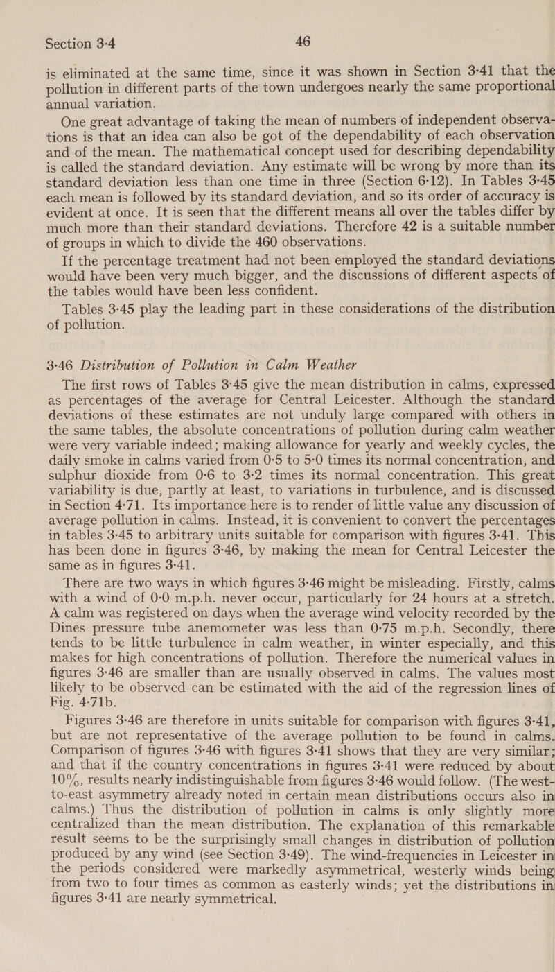 is eliminated at the same time, since it was shown in Section 3-41 that the pollution in different parts of the town undergoes nearly the same proportional annual variation. One great advantage of taking the mean of numbers of independent observa- tions is that an idea can also be got of the dependability of each observation and of the mean. The mathematical concept used for describing dependability is called the standard deviation. Any estimate will be wrong by more than its standard deviation less than one time in three (Section 6-12). In Tables 3-45 each mean is followed by its standard deviation, and so its order of accuracy is evident at once. It is seen that the different means all over the tables differ by much more than their standard deviations. Therefore 42 is a suitable number of groups in which to divide the 460 observations. If the percentage treatment had not been employed the standard deviations would have been very much bigger, and the discussions of different aspects of the tables would have been less confident. Tables 3-45 play the leading part in these considerations of the distribution of pollution. 3:46 Distribution of Pollution in Calm Weather The first rows of Tables 3°45 give the mean distribution in calms, expressed as percentages of the average for Central Leicester. Although the standard deviations of these estimates are not unduly large compared with others in the same tables, the absolute concentrations of pollution during calm weather were very variable indeed; making allowance for yearly and weekly cycles, the daily smoke in calms varied from 0-5 to 5-0 times its normal concentration, and sulphur dioxide from 0-6 to 3-2 times its normal concentration. This great variability is due, partly at least, to variations in turbulence, and is discussed in Section 4-71. Its importance here is to render of little value any discussion of average pollution in calms. Instead, it is convenient to convert the percentages in tables 3-45 to arbitrary units suitable for comparison with figures 3-41. This has been done in figures 3-46, by making the mean for Central Leicester the same as in figures 3-41. There are two ways in which figures 3-46 might be misleading. Firstly, calms with a wind of 0-0 m.p.h. never occur, particularly for 24 hours at a stretch. A calm was registered on days when the average wind velocity recorded by the Dines pressure tube anemometer was less than 0-75 m.p.h. Secondly, there tends to be little turbulence in calm weather, in winter especially, and this makes for high concentrations of pollution. Therefore the numerical values in figures 3-46 are smaller than are usually observed in calms. The values most likely to be observed can be estimated with the aid of the regression lines of Fig. 4-71b. | Figures 3-46 are therefore in units suitable for comparison with figures 3-41, but are not representative of the average pollution to be found in calms. Comparison of figures 3-46 with figures 3-41 shows that they are very similar; and that if the country concentrations in figures 3:41 were reduced by about 10%, results nearly indistinguishable from figures 3:46 would follow. (The west- to-east asymmetry already noted in certain mean distributions occurs also in calms.) Thus the distribution of pollution in calms is only slightly more centralized than the mean distribution. The explanation of this remarkable result seems to be the surprisingly small changes in distribution of pollution produced by any wind (see Section 3-49). The wind-frequencies in Leicester in the periods considered were markedly asymmetrical, westerly winds being from two to four times as common as easterly winds; yet the distributions in figures 3-41 are nearly symmetrical.