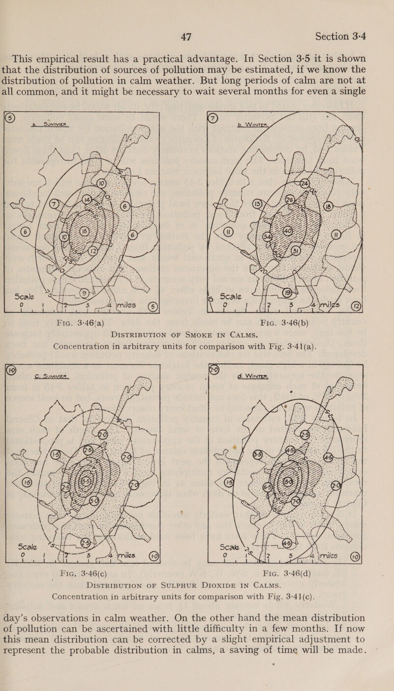 This empirical result has a practical advantage. In Section 3-5 it is shown that the distribution of sources of pollution may be estimated, if we know the distribution of pollution in calm weather. But long periods of calm are not at all common, and it might be necessary to wait several months for even a single  Fic. 3-46(a) Fic. 3-46(b) DISTRIBUTION OF SMOKE IN CALMS. Concentration in arbitrary units for comparison with Fig. 3-41(a).  Coby Fic, 3-46(c) Fic. 3-46(d) DISTRIBUTION OF SULPHUR DIOXIDE IN CALMS. Concentration in arbitrary units for comparison with Fig. 3-41(c). day’s observations in calm weather. On the other hand the mean distribution of pollution can be ascertained with little difficulty in a few months. If now this mean distribution can be corrected by a slight empirical adjustment to represent the probable distribution in calms, a saving of time will be made.