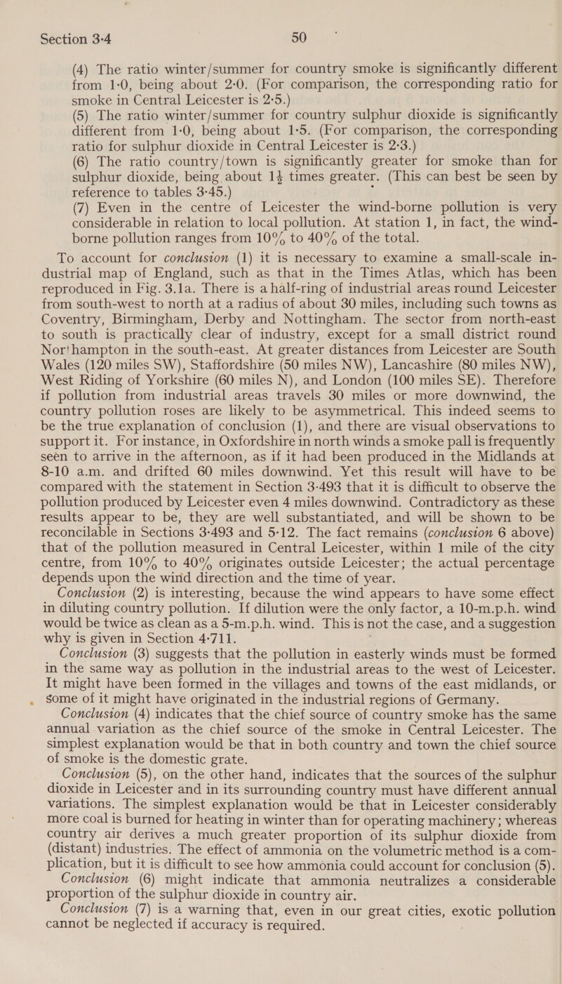 (4) The ratio winter/summer for country smoke is significantly different from 1-0, being about 2:0. (For comparison, the corresponding ratio for smoke in Central Leicester is 2:5.) | (5) The ratio winter/summer for country sulphur dioxide is significantly different from 1-0, being about 1-5. (For comparison, the corresponding ratio for sulphur dioxide in Central Leicester is 2-3.) (6) The ratio country/town is significantly greater for smoke than for sulphur dioxide, being about 14 times greater. (This can best be seen by reference to tables 3-45.) , (7) Even in the centre of Leicester the wind-borne pollution is very considerable in relation to local pollution. At station 1, in fact, the wind- borne pollution ranges from 10% to 40% of the total. To account for conclusion (1) it is necessary to examine a small-scale in- dustrial map of England, such as that in the Times Atlas, which has been reproduced in Fig. 3.la. There is a half-ring of industrial areas round Leicester from south-west to north at a radius of about 30 miles, including such towns as Coventry, Birmingham, Derby and Nottingham. The sector from north-east to south is practically clear of industry, except for a small district round Northampton in the south-east. At greater distances from Leicester are South Wales (120 miles SW), Staffordshire (50 miles NW), Lancashire (80 miles NW), West Riding of Yorkshire (60 miles N), and London (100 miles SE). Therefore if pollution from industrial areas travels 30 miles or more downwind, the country pollution roses are likely to be asymmetrical. This indeed seems to be the true explanation of conclusion (1), and there are visual observations to support it. For instance, in Oxfordshire in north winds a smoke pall is frequently seen to arrive in the afternoon, as if it had been produced in the Midlands at 8-10 a.m. and drifted 60 miles downwind. Yet this result will have to be compared with the statement in Section 3-493 that it is difficult to observe the pollution produced by Leicester even 4 miles downwind. Contradictory as these results appear to be, they are well substantiated, and will be shown to be reconcilable in Sections 3-493 and 5-12. The fact remains (conclusion 6 above) that of the pollution measured in Central Leicester, within 1 mile of the city centre, from 10% to 40% originates outside Leicester; the actual percentage depends upon the wind direction and the time of year. Conclusion (2) is interesting, because the wind appears to have some effect in diluting country pollution. If dilution were the only factor, a 10-m.p.h. wind would be twice as clean as a 5-m.p.h. wind. This is not the case, and a suggestion why is given in Section 4-711. ) Conclusion (3) suggests that the pollution in easterly winds must be formed in the same way as pollution in the industrial areas to the west of Leicester. It might have been formed in the villages and towns of the east midlands, or some of it might have originated in the industrial regions of Germany. Conclusion (4) indicates that the chief source of country smoke has the same annual variation as the chief source of the smoke in Central Leicester. The simplest explanation would be that in both country and town the chief source of smoke is the domestic grate. Conclusion (5), on the other hand, indicates that the sources of the sulphur dioxide in Leicester and in its surrounding country must have different annual variations. The simplest explanation would be that in Leicester considerably more coal is burned for heating in winter than for operating machinery ; whereas country air derives a much greater proportion of its sulphur dioxide from (distant) industries. The effect of ammonia on the volumetric method is a com- plication, but it is difficult to see how ammonia could account for conclusion (5). Conclusion (6) might indicate that ammonia neutralizes a considerable proportion of the sulphur dioxide in country air. Conclusion (7) is a warning that, even in our great cities, exotic pollution cannot be neglected if accuracy is required. 2