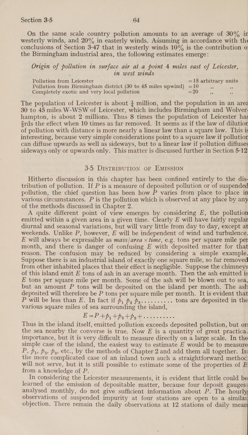 On the same scale country pollution amounts to an average of 30% ir westerly winds, and 20° in easterly winds. Assuming in accordance with th« conclusions of Section 3-47 that in westerly winds 10% is the contribution o the Birmingham industrial area, the following estimates emerge: Origin of pollution in surface air at a point 4 miles east of Leicester, | in west winds Pollution from Leicester =15 arbitrary units Pollution from Birmingham district (30 to 45 miles upwind) =10 * By Completely exotic and very local pollution = 20 ‘ The population of Leicester is about + million, and the population in an are 30 to 45 miles W-WSW of Leicester, which includes Birmingham and Wolver-. hampton, is about 2 millions. Thus 8 times the population of Leicester ha: 2rds the effect when 10 times as far removed. It seems as if the law of dilutior of pollution with distance is more nearly a linear law than a square law. This i interesting, because very simple considerations point to a square law if pollutior can diffuse upwards as well as sideways, but to a linear law if pollution diffuses sideways only or upwards only. This matter is discussed further in Section 5-12 3-5 DISTRIBUTION OF EMISSION Hitherto discussion in this chapter has been confined entirely to the dis- tribution of pollution. If P is a measure of deposited pollution or of suspended pollution, the chief question has been how P varies from place to place in various circumstances. P is the pollution which is observed at any place by any of the methods discussed in Chapter 2. A quite different point of view emerges by considering FE, the pollution emitted within a given area in a given time. Clearly E will have fairly regular diurnal and seasonal variations, but will vary little from day to day, except at weekends. Unlike P, however, E will be independent of wind and turbulence. E will always be expressible as mass/area x time, e.g. tons per square mile per month, and there is danger of confusing E with deposited matter for that reason. The confusion may be reduced by considering a simple example. Suppose there is an industrial island of exactly one square mile, so far removed from other inhabited places that their effect is negligible. Suppose the chimneys of this island emit EF tons of ash in an average month. Then the ash emitted is FE tons per square mile per month. Some of the ash will be blown out to sea, but an amount P tons will be deposited on the island per month. The ash deposited will therefore be P tons per square mile per month. It is evident that Powill be lessthan i. Infact 1b py peo. eee tons are deposited in the various square miles of sea surrounding the island, E=P+p,+potpgt..sesccees Thus in the island itself, emitted pollution exceeds deposited pollution, but on the sea nearby the converse is true. Now E is a quantity of great practica. importance, but it is very difficult to measure directly on a large scale. In the simple case of the island, the easiest way to estimate E would be to measure P, Py, po, ps, etc., by the methods of Chapter 2 and add them all together. In the more complicated case of an inland town such a straightforward methoc will not serve, but it is still possible to estimate some of the properties of F from a knowledge of P. In considering the Leicester measurements, it is evident that little could be learned of the emission of depositable matter, because four deposit gauges: analysed monthly, do not give sufficient information about P. The hourly observations of suspended impurity at four stations are open to a similai objection. There remain the daily observations at 12 stations of daily mea