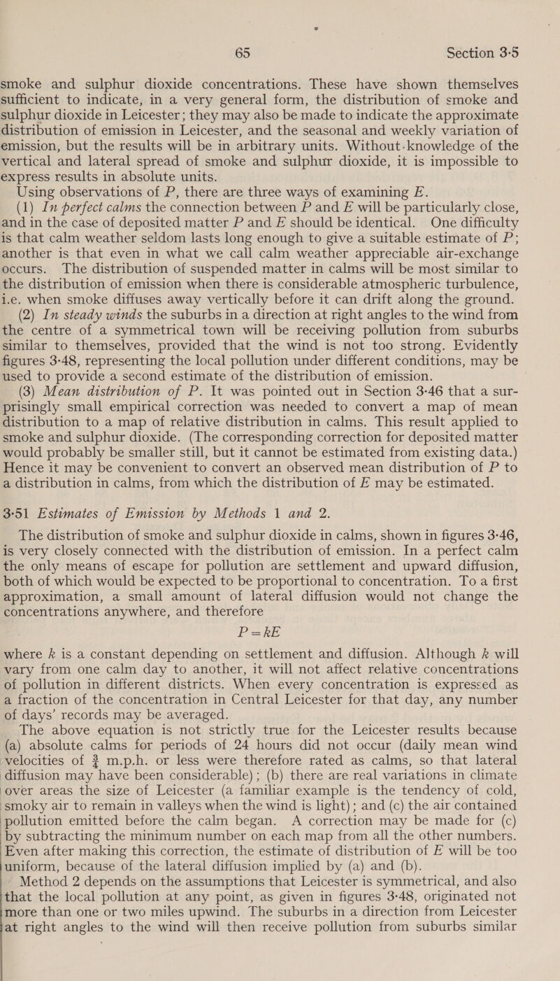  smoke and sulphur dioxide concentrations. These have shown themselves sufficient to indicate, in a very general form, the distribution of smoke and sulphur dioxide in Leicester; they may also be made to indicate the approximate distribution of emission in Leicester, and the seasonal and weekly variation of emission, but the results will be in arbitrary units. Without. knowledge of the vertical and lateral spread of smoke and sulphur dioxide, it is impossible to express results in absolute units. Using observations of P, there are three ways of examining E. (1) In perfect calms the connection between P and E will be particularly close, and in the case of deposited matter P and E should be identical. One difficulty is that calm weather seldom lasts long enough to give a suitable estimate of P; another is that even in what we call calm weather appreciable air-exchange occurs. The distribution of suspended matter in calms will be most similar to the distribution of emission when there is considerable atmospheric turbulence, i.e. when smoke diffuses away vertically before it can drift along the ground. (2) In steady winds the suburbs in a direction at right angles to the wind from the centre of a symmetrical town will be receiving pollution from suburbs similar to themselves, provided that the wind is not too strong. Evidently figures 3-48, representing the local pollution under different conditions, may be _ used to provide a second estimate of the distribution of emission. | (3) Mean distribution of P. It was pointed out in Section 3-46 that a sur- prisingly small empirical correction was needed to convert a map of mean distribution to a map of relative distribution in calms. This result applied to smoke and sulphur dioxide. (The corresponding correction for deposited matter would probably be smaller still, but it cannot be estimated from existing data.) Hence it may be convenient to convert an observed mean distribution of P to a distribution in calms, from which the distribution of E may be estimated. 3°51 Estimates of Emission by Methods 1 and 2. The distribution of smoke and sulphur dioxide in calms, shown in figures 3-46, is very closely connected with the distribution of emission. In a perfect calm the only means of escape for pollution are settlement and upward diffusion, both of which would be expected to be proportional to concentration. To a first approximation, a small amount of lateral diffusion would not change the concentrations anywhere, and therefore PRE where &amp; is a constant depending on settlement and diffusion. Although &amp; will vary from one calm day to another, it will not affect relative concentrations of pollution in different districts. When every concentration is expressed as a fraction of the concentration in Central Leicester for that day, any number of days’ records may be averaged. The above equation is not strictly true for the Leicester results because (a) absolute calms for periods of 24 hours did not occur (daily mean wind velocities of # m.p.h. or less were therefore rated as calms, so that lateral diffusion may have been considerable) ; (b) there are real variations in climate over areas the size of Leicester (a familiar example is the tendency of cold, smoky air to remain in valleys when the wind is light) ; and (c) the air contained ‘pollution emitted before the calm began. A correction may be made for (c) ‘by subtracting the minimum number on each map from all the other numbers. Even after making this correction, the estimate of distribution of F will be too uniform, because of the lateral diffusion implied by (a) and (b). - Method 2 depends on the assumptions that Leicester is symmetrical, and also that the local pollution at any point, as given in figures 3-48, originated not more than one or two miles upwind. The suburbs in a direction from Leicester at right angles to the wind will then receive pollution from suburbs similar