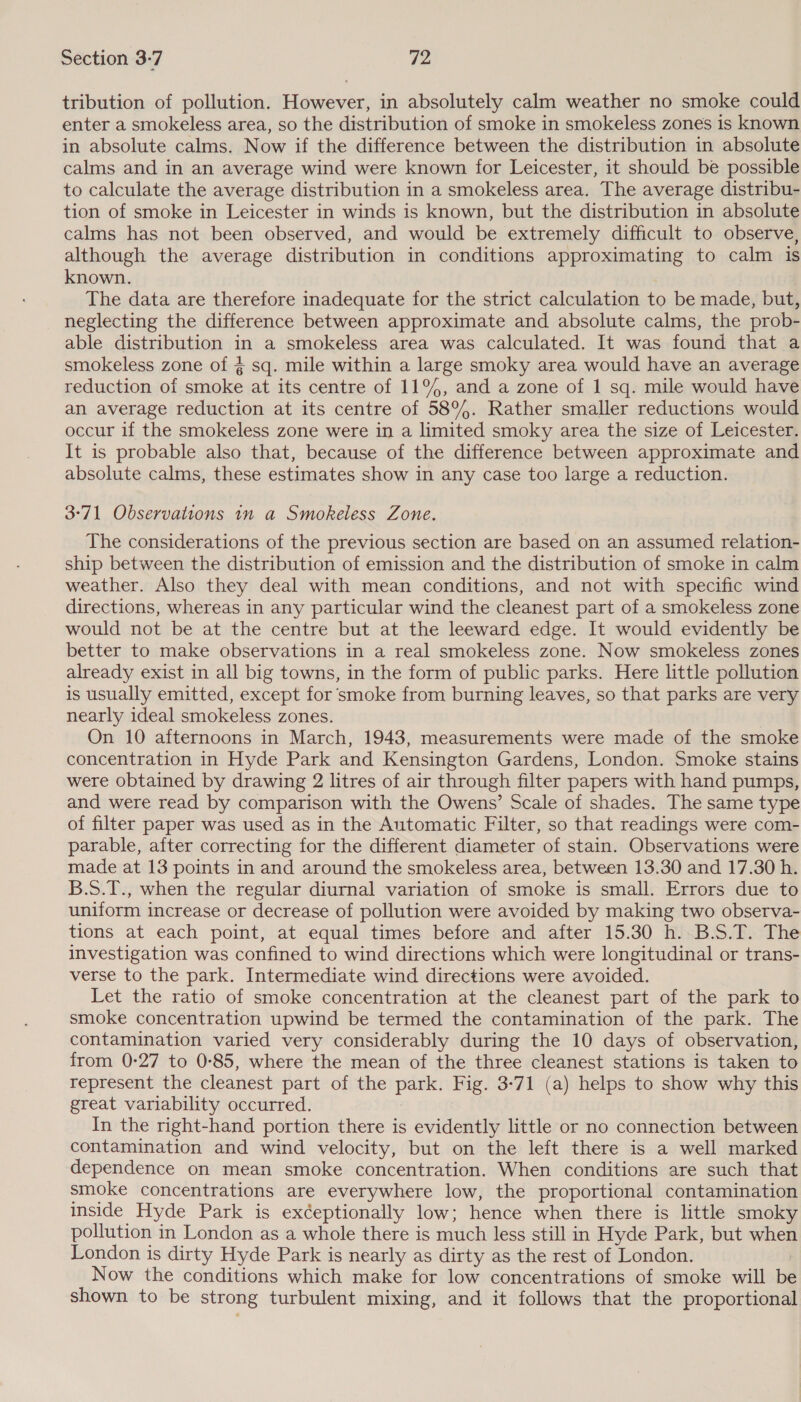 tribution of pollution. However, in absolutely calm weather no smoke could enter a smokeless area, so the distribution of smoke in smokeless zones is known in absolute calms. Now if the difference between the distribution in absolute calms and in an average wind were known for Leicester, it should be possible to calculate the average distribution in a smokeless area. The average distribu- tion of smoke in Leicester in winds is known, but the distribution in absolute calms has not been observed, and would be extremely difficult to observe, although the average distribution in conditions approximating to calm is known. The data are therefore inadequate for the strict calculation to be made, but, neglecting the difference between approximate and absolute calms, the prob- able distribution in a smokeless area was calculated. It was found that a smokeless zone of § sq. mile within a large smoky area would have an average reduction of smoke at its centre of 11°, and a zone of 1 sq. mile would have an average reduction at its centre of 58%. Rather smaller reductions would occur if the smokeless zone were in a limited smoky area the size of Leicester. It is probable also that, because of the difference between approximate and absolute calms, these estimates show in any case too large a reduction. 3°71 Observations 1n a Smokeless Zone. The considerations of the previous section are based on an assumed relation- ship between the distribution of emission and the distribution of smoke in calm weather. Also they deal with mean conditions, and not with specific wind directions, whereas in any particular wind the cleanest part of a smokeless zone would not be at the centre but at the leeward edge. It would evidently be better to make observations in a real smokeless zone. Now smokeless zones already exist in all big towns, in the form of public parks. Here little pollution is usually emitted, except for smoke from burning leaves, so that parks are very nearly ideal smokeless zones. On 10 afternoons in March, 1943, measurements were made of the smoke concentration in Hyde Park and Kensington Gardens, London. Smoke stains were obtained by drawing 2 litres of air through filter papers with hand pumps, and were read by comparison with the Owens’ Scale of shades. The same type of filter paper was used as in the Automatic Filter, so that readings were com- parable, after correcting for the different diameter of stain. Observations were made at 13 points in and around the smokeless area, between 13.30 and 17.30 h. B.S.T., when the regular diurnal variation of smoke is small. Errors due to uniform increase or decrease of pollution were avoided by making two observa- tions at each point, at equal times before and after 15.30 h. B.S.T. The investigation was confined to wind directions which were longitudinal or trans- verse to the park. Intermediate wind directions were avoided. Let the ratio of smoke concentration at the cleanest part of the park to smoke concentration upwind be termed the contamination of the park. The contamination varied very considerably during the 10 days of observation, from 0:27 to 0-85, where the mean of the three cleanest stations is taken to represent the cleanest part of the park. Fig. 3-71 (a) helps to show why this great variability occurred. | In the right-hand portion there is evidently little or no connection between contamination and wind velocity, but on the left there is a well marked dependence on mean smoke concentration. When conditions are such that smoke concentrations are everywhere low, the proportional contamination inside Hyde Park is exéeptionally low; hence when there is little smoky pollution in London as a whole there is much less still in Hyde Park, but when London is dirty Hyde Park is nearly as dirty as the rest of London. Now the conditions which make for low concentrations of smoke will be shown to be strong turbulent mixing, and it follows that the proportional