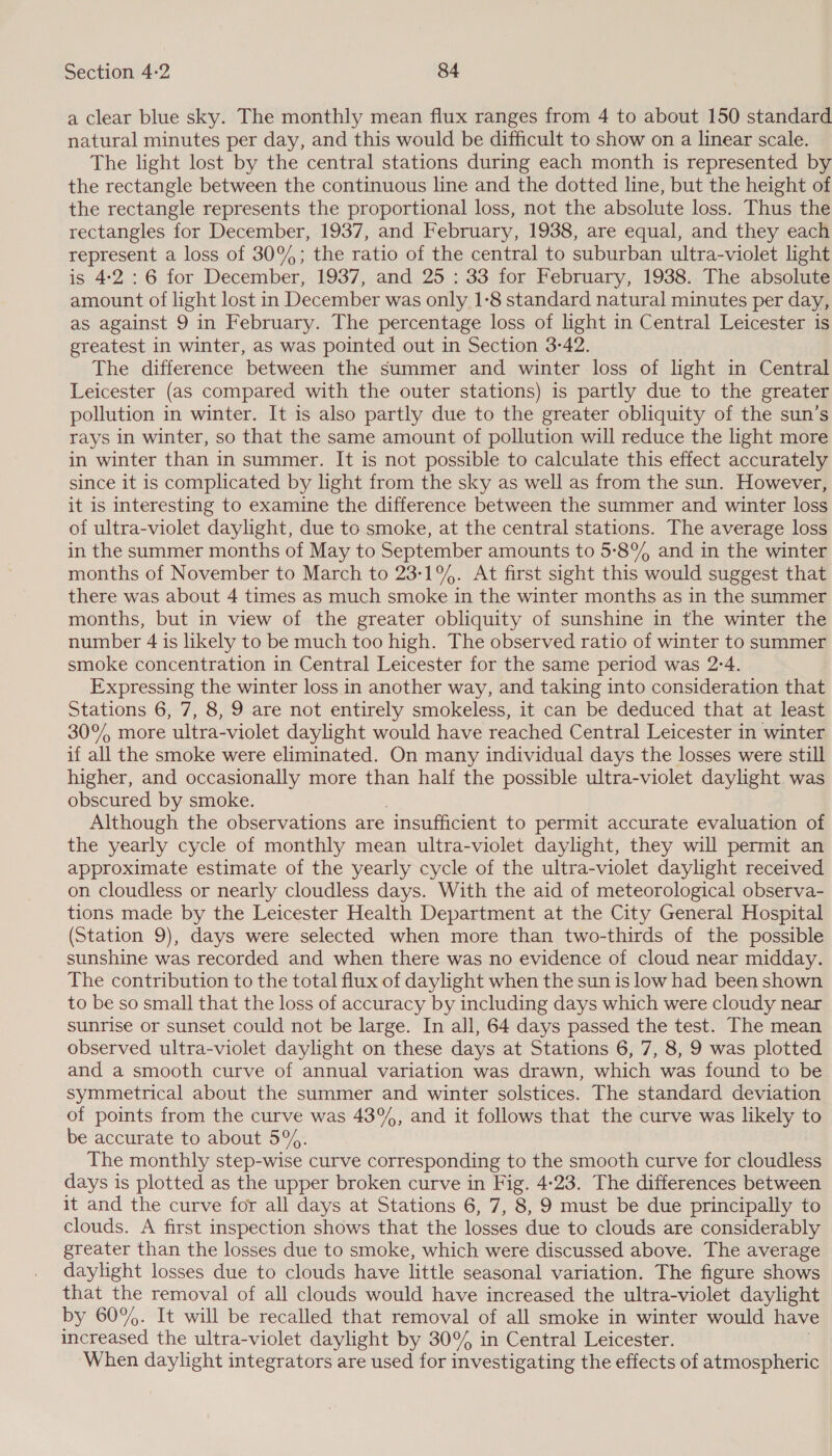 a clear blue sky. The monthly mean flux ranges from 4 to about 150 standard natural minutes per day, and this would be difficult to show on a linear scale. The light lost by the central stations during each month is represented by the rectangle between the continuous line and the dotted line, but the height of the rectangle represents the proportional loss, not the absolute loss. Thus the rectangles for December, 1937, and February, 1938, are equal, and they each represent a loss of 30%; the ratio of the central to suburban ultra-violet light is 4:2 : 6 for December, 1937, and 25. : 33 for February, 1938.. The absolute amount of light lost in December was only 1-8 standard natural minutes per day, as against 9 in February. The percentage loss of light in Central Leicester is greatest in winter, as was pointed out in Section 3-42. The difference between the summer and winter loss of light in Central Leicester (as compared with the outer stations) is partly due to the greater pollution in winter. It is also partly due to the greater obliquity of the sun’s rays in winter, so that the same amount of pollution will reduce the light more in winter than in summer. It is not possible to calculate this effect accurately since it is complicated by light from the sky as well as from the sun. However, it is interesting to examine the difference between the summer and winter loss of ultra-violet daylight, due to smoke, at the central stations. The average loss in the summer months of May to September amounts to 5-8% and in the winter months of November to March to 231%. At first sight this would suggest that there was about 4 times as much smoke in the winter months as in the summer months, but in view of the greater obliquity of sunshine in the winter the number 4 is likely to be much too high. The observed ratio of winter to summer smoke concentration in Central Leicester for the same period was 2:4. Expressing the winter loss in another way, and taking into consideration that Stations 6, 7, 8, 9 are not entirely smokeless, it can be deduced that at least 30° more ultra-violet daylight would have reached Central Leicester in winter if all the smoke were eliminated. On many individual days the losses were still higher, and occasionally more than half the possible ultra-violet daylight was obscured by smoke. Although the observations are ‘insufficient to permit accurate evaluation of the yearly cycle of monthly mean ultra-violet daylight, they will permit an approximate estimate of the yearly cycle of the ultra-violet daylight received on cloudless or nearly cloudless days. With the aid of meteorological observa- tions made by the Leicester Health Department at the City General Hospital (Station 9), days were selected when more than two-thirds of the possible sunshine was recorded and when there was no evidence of cloud near midday. The contribution to the total flux of daylight when the sun is low had been shown to be so small that the loss of accuracy by including days which were cloudy near sunrise or sunset could not be large. In all, 64 days passed the test. The mean observed ultra-violet daylight on these days at Stations 6, 7, 8, 9 was plotted and a smooth curve of annual variation was drawn, which was found to be symmetrical about the summer and winter solstices. The standard deviation of points from the curve was 43%, and it follows that the curve was likely to be accurate to about 5%. The monthly step-wise curve corresponding to the smooth curve for cloudless days is plotted as the upper broken curve in Fig. 4-23. The differences between it and the curve for all days at Stations 6, 7, 8, 9 must be due principally to clouds. A first inspection shows that the losses due to clouds are considerably greater than the losses due to smoke, which were discussed above. The average daylight losses due to clouds have little seasonal variation. The figure shows that the removal of all clouds would have increased the ultra-violet daylight by 60%. It will be recalled that removal of all smoke in winter would have increased the ultra-violet daylight by 30% in Central Leicester. When daylight integrators are used for investigating the effects of atmospheric