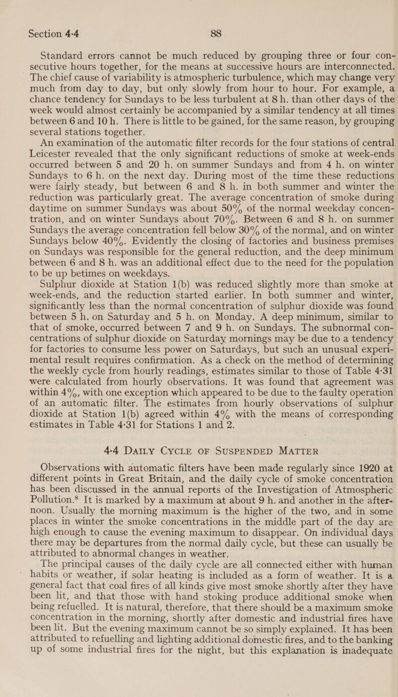 Standard errors cannot be much reduced by grouping three or four con- secutive hours together, for the means at successive hours are interconnected. The chief cause of variability is atmospheric turbulence, which may change very much from day to day, but only slowly from hour to hour. For example, a chance tendency for Sundays to be less turbulent at 8h. than other days of the week would almost certainly be accompanied by a similar tendency at all times between 6 and 10h. There is little to be gained, for the same reason, by grouping several stations together. | An examination of the automatic filter records for the four stations of central Leicester revealed that the only significant reductions of smoke at week-ends occurred between 5 and 20 h. on summer Sundays and from 4 h. on winter Sundays to 6h. on the next day. During most of the time these reductions were fairly steady, but between 6 and 8 h. in both summer and winter the reduction was particularly great. The average concentration of smoke during daytime on summer Sundays was about 50% of the normal weekday concen- tration, and on winter Sundays about 70%. Between 6 and 8 h. on summer Sundays the average concentration fell below 30° of the normal, and on winter Sundays below 40%. Evidently the closing of factories and business premises on Sundays was responsible for the general reduction, and the deep minimum between 6 and 8 h. was an additional effect due to the need for the population to be up betimes on weekdays. Sulphur dioxide at Station 1(b) was reduced slightly more than smoke at week-ends, and the reduction started earlier. In both summer and winter, significantly less than the normal concentration of sulphur dioxide was found between 5 h. on Saturday and 5 h. on Monday. A deep minimum, similar to that of smoke, occurred between 7 and 9 h. on Sundays. The subnormal con- centrations of sulphur dioxide on Saturday mornings may be due to a tendency for factories to consume less power on Saturdays, but such an unusual experi- mental result requires confirmation. As a check on the method of determining the weekly cycle from hourly readings, estimates similar to those of Table 4-31 were calculated from hourly observations. It was found that agreement was within 4%, with one exception which appeared to be due to the faulty operation of an automatic filter. The estimates from hourly observations of sulphur dioxide at Station 1(b) agreed within 4°4 with the means of corresponding estimates in Table 4-31 for Stations 1 and 2. 4-4 Datty CYCLE OF SUSPENDED MATTER Observations with automatic filters have been made regularly since 1920 at different points in Great Britain, and the daily cycle of smoke concentration has been discussed in the annual reports of the Investigation of Atmospheric Pollution. It is marked by a maximum at about 9 h. and another in the after- noon. Usually the morning maximum is the higher of the two, and in some places in winter the smoke concentrations in the middle part of the day are high enough to cause the evening maximum to disappear. On individual days there may be departures from the normal daily cycle, but these can usually be attributed to abnormal changes in weather. The principal causes of the daily cycle are all connected either with human habits or weather, if solar heating is included as a form of weather. It is a general fact that coal fires of all kinds give most smoke shortly after they have been lit, and that those with hand stoking produce additional smoke when being refuelled. It is natural, therefore, that there should be a maximum smoke concentration in the morning, shortly after domestic and industrial fires have been lit. But the evening maximum cannot be so simply explained. It has been attributed to refuelling and lighting additional domestic fires, and to the banking up of some industrial fires for the night, but this explanation is inadequate