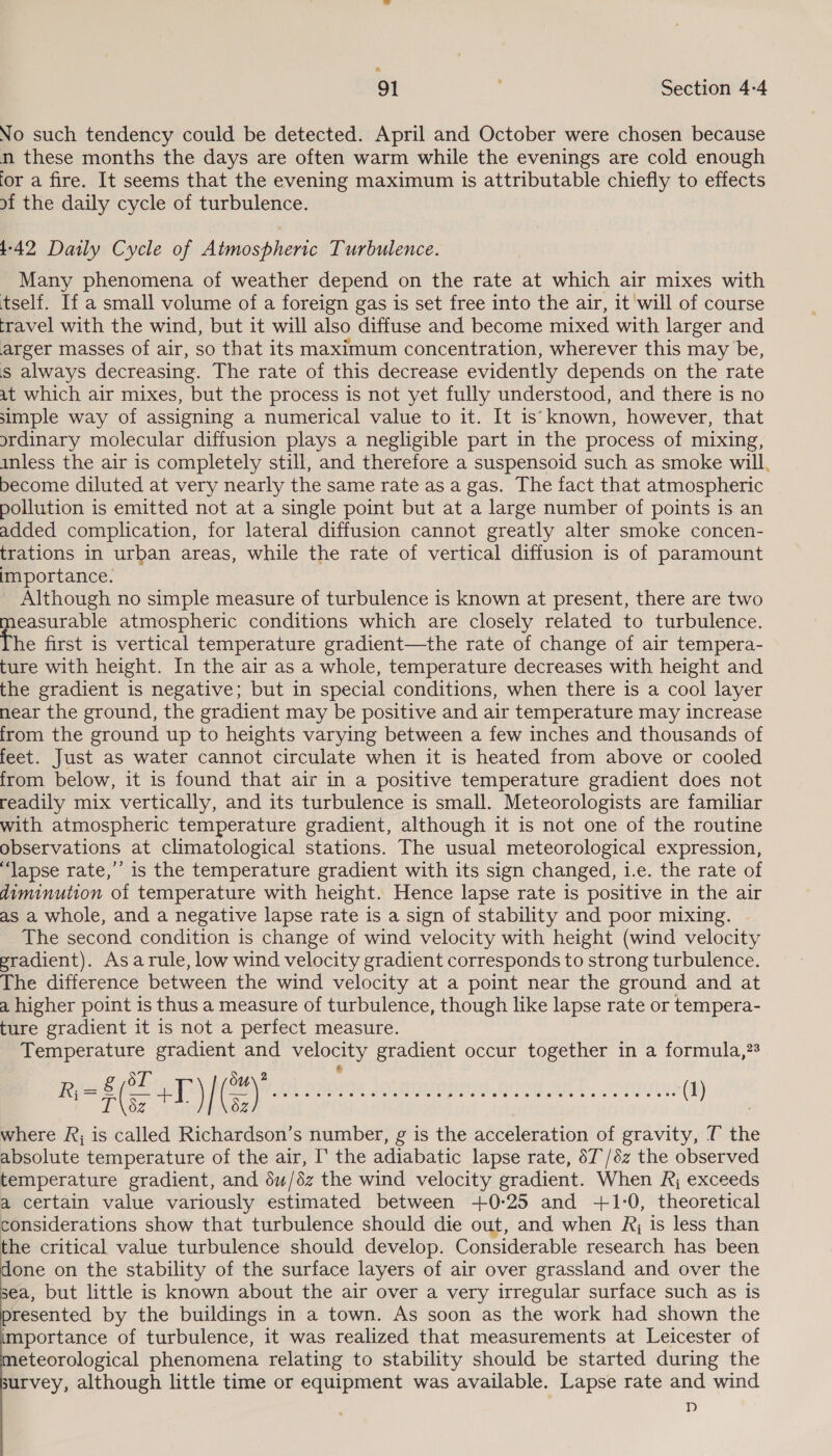 No such tendency could be detected. April and October were chosen because n these months the days are often warm while the evenings are cold enough or a fire. It seems that the evening maximum is attributable chiefly to effects of the daily cycle of turbulence. 1-42 Daily Cycle of Atmospheric Turbulence. Many phenomena of weather depend on the rate at which air mixes with tself. If a small volume of a foreign gas is set free into the air, it will of course travel with the wind, but it will also diffuse and become mixed with larger and arger masses of air, so that its maximum concentration, wherever this may be, s always decreasing. The rate of this decrease evidently depends on the rate it which air mixes, but the process is not yet fully understood, and there is no simple way of assigning a numerical value to it. It is' known, however, that ordinary molecular diffusion plays a negligible part in the process of mixing, inless the air is completely still, and therefore a suspensoid such as smoke will, become diluted at very nearly the same rate as a gas. The fact that atmospheric pollution is emitted not at a single point but at a large number of points is an added complication, for lateral diffusion cannot greatly alter smoke concen- trations in urban areas, while the rate of vertical diffusion is of paramount importance. Although no simple measure of turbulence is known at present, there are two ee atmospheric conditions which are closely related to turbulence. he first is vertical temperature gradient—the rate of change of air tempera- ture with height. In the air as a whole, temperature decreases with height and the gradient is negative; but in special conditions, when there is a cool layer near the ground, the gradient may be positive and air temperature may increase from the ground up to heights varying between a few inches and thousands of feet. Just as water cannot circulate when it is heated from above or cooled from below, it is found that air in a positive temperature gradient does not readily mix vertically, and its turbulence is small. Meteorologists are familiar with atmospheric temperature gradient, although it is not one of the routine observations at climatological stations. The usual meteorological expression, “‘Japse rate,’ is the temperature gradient with its sign changed, i.e. the rate of diminution of temperature with height. Hence lapse rate is positive in the air as a whole, and a negative lapse rate is a sign of stability and poor mixing. The second condition is change of wind velocity with height (wind velocity pradient). Asarule, low wind velocity gradient corresponds to strong turbulence. The difference between the wind velocity at a point near the ground and at a higher point is thus a measure of turbulence, though like lapse rate or tempera- ture gradient it is not a perfect measure. Temperature gradient and velocity gradient occur together in a formula,?% Bi eE oP) MANY Ui oe ae loan nun ART. cru (1) where R; is called Richardson’s number, g is the acceleration of gravity, T the absolute temperature of the air, I‘ the adiabatic lapse rate, 67'/6z the observed temperature gradient, and 6u/éz the wind velocity gradient. When Rj exceeds a certain value variously estimated between +0:25 and +1-0, theoretical considerations show that turbulence should die out, and when Rj is less than the critical value turbulence should develop. Considerable research has been done on the stability of the surface layers of air over grassland and over the sea, but little is known about the air over a very irregular surface such as is presented by the buildings in a town. As soon as the work had shown the importance of turbulence, it was realized that measurements at Leicester of meteorological phenomena relating to stability should be started during the survey, although little time or equipment was available. Lapse rate and wind D