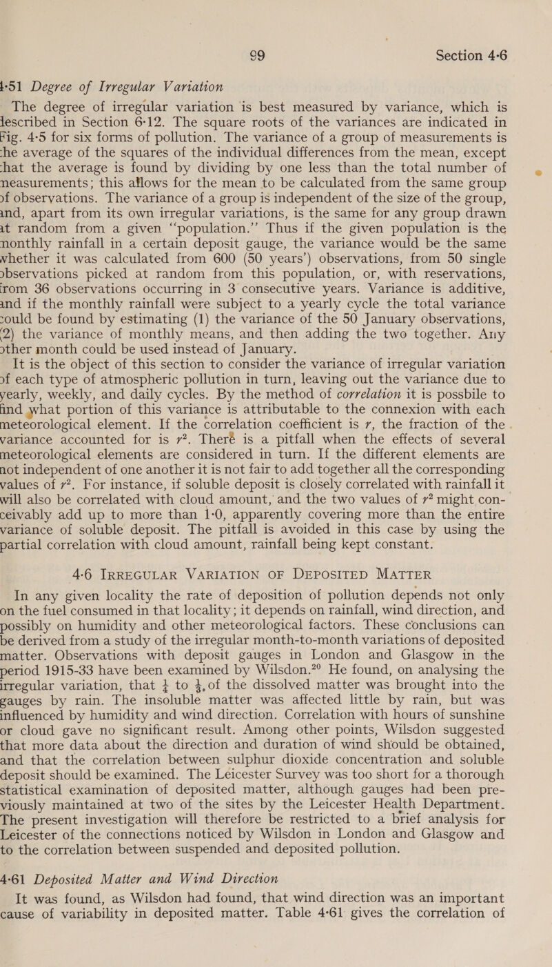 t-S51 Degree of Irregular Variation The degree of irregular variation is best measured by variance, which is lescribed in Section 6-12. The square roots of the variances are indicated in fig. 4-5 for six forms of pollution. The variance of a group of measurements is he average of the squares of the individual differences from the mean, except hat the average is found by dividing by one less than the total number of neasurements; this aflows for the mean to be calculated from the same group of observations. The variance of a group is independent of the size of the group, and, apart from its own irregular variations, is the same for any group drawn at random from a given “‘population.’’ Thus if the given population is the nonthly rainfall in a certain deposit gauge, the variance would be the same whether it was calculated from 600 (50 years’) observations, from 50 single »bservations picked at random from this population, or, with reservations, ‘rom 36 observations occurring in 3 consecutive years. Variance is additive, and if the monthly rainfall were subject to a yearly cycle the total variance sould be found by estimating (1) the variance of the 50 January observations, 2) the variance of monthly means, and then adding the two together. Any other month could be used instead of January. It is the object of this section to consider the variance of irregular variation of each type of atmospheric pollution in turn, leaving out the variance due to yearly, weekly, and daily cycles. By the method of correlation it is possbile to ind what portion of this variance is attributable to the connexion with each meteorological element. If the correlation coefficient is 7, the fraction of the . variance accounted for is 7?. Theré is a pitfall when the effects of several meteorological elements are considered in turn. If the different elements are not independent of one another it is not fair to add together all the corresponding values of v?. For instance, if soluble deposit is closely correlated with rainfall it will also be correlated with cloud amount, and the two values of 7? might con- ceivably add up to more than 1-0, apparently covering more than the entire variance of soluble deposit. The pitfall is avoided in this case by using the partial correlation with cloud amount, rainfall being kept constant. 4-6 IRREGULAR VARIATION OF DEPOSITED MATTER In any given locality the rate of deposition of pollution depends not only on the fuel consumed in that locality; it depends on rainfall, wind direction, and possibly on humidity and other meteorological factors. These conclusions can be derived from a study of the irregular month-to-month variations of deposited matter. Observations with deposit gauges in London and Glasgow in the period 1915-33 have been examined by Wilsdon.”® He found, on analysing the irregular variation, that 4 to 4,of the dissolved matter was brought into the gauges by rain. The insoluble matter was affected little by rain, but was influenced by humidity and wind direction. Correlation with hours of sunshine or cloud gave no significant result. Among other points, Wilsdon suggested that more data about the direction and duration of wind should be obtained, and that the correlation between sulphur dioxide concentration and soluble deposit should be examined. The Leicester Survey was too short for a thorough statistical examination of deposited matter, although gauges had been pre- viously maintained at two of the sites by the Leicester Health Department. The present investigation will therefore be restricted to a brief analysis for Leicester of the connections noticed by Wilsdon in London and Glasgow and to the correlation between suspended and deposited pollution. 4-61 Deposited Matter and Wind Direction It was found, as Wilsdon had found, that wind direction was an important cause of variability in deposited matter. Table 4-61 gives the correlation of
