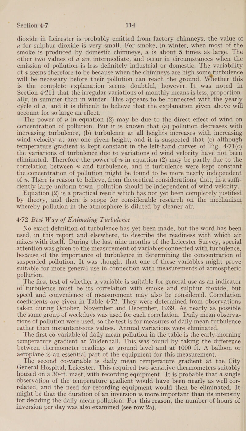 dioxide in Leicester is probably emitted from factory chimneys, the value of a for sulphur dioxide is very small. For smoke, in winter, when most of the smoke is produced by domestic chimneys, a is about 5 times as large. The other two values of a are intermediate, and occur in circumstances when the emission of pollution is less definitely industrial or domestic. The variability of a seems therefore to be because when the chimneys are high some, turbulence will be necessary before their pollution can reach the ground. ether this is the complete explanation seems doubtful, however. It was noted in Section 4-211 that the irregular variations of monthly means is less, proportion- ally, in summer than in winter. This appears to be connected with the yearly cycle of a, and it is difficult to believe that the explanation given above will account for so large an effect. The power of uw in equation (2) may be due to the direct effect of wind on concentration of pollution. But it is known that (a) pollution decreases with increasing turbulence, (b) turbulence at all heights increases with increasing wind velocity at any one given height, and it is suspected that (c) although temperature gradient is kept constant in the left-hand curves of Fig. 4-71(c) the variations of turbulence due to variations of wind velocity have not been eliminated. Therefore the power of u in equation (2) may be partly due to the correlation between u and turbulence, and if turbulence were kept constant the concentration of pollution might be found to be more nearly independent of u. There is reason to believe, from theoretical considerations, that, ina suffi- ciently large uniform town, pollution should be independent of wind velocity. Equation (2) is a practical result which has not yet been completely justified by theory, and there is scope for considerable research on the mechanism whereby pollution in the atmosphere is diluted by cleaner air. 4-72 Best Way of Estimating Turbulence No exact definition of turbulence has yet been made, but the word has been used, in this report and elsewhere, to describe the readiness with which air mixes with itself. During the last nine months of the Leicester Survey, special attention was given to the measurement of variables‘connected with turbulence, because of the importance of turbulence in determining the concentration of suspended pollution. It was thought that one of these variables might prove suitable for more general use in connection with measurements of atmospheric pollution. The first. test of wnenes: a variable is suitable for general use as an indicator of turbulence must be its correlation with smoke and sulphur dioxide, but speed and convenience of measurement may also be considered. Correlation coefficients are given in Table 4-72. They were determined from observations taken during October, November and December, 1939. As nearly as possible the same group of weekdays was used for each correlation. Daily mean observa- tions of pollution were used, so the test is for measures of daily mean turbulence rather than instantanteous values. Annual variations were eliminated. The first co-variable of daily mean pollution in the table is the early-morning temperature gradient at Mildenhall. This was found by taking the difference between thermometer readings at ground level and at 1000 ft. A balloon or aeroplane is an essential part of the equipment for this measurement. The second co-variable is daily mean temperature gradient at the City General Hospital, Leicester. This required two sensitive thermometers suitably housed on a 30-ft. mast, with recording equipment. It is probable that a single observation of the temperature gradient would have been nearly as well cor- related, and the need for recording equipment would then be eliminated. It might be that the duration of an inversion is more important than its intensity for deciding the daily mean pollution. For this reason, the number of hours of inversion per day was also examined (see row 2a).