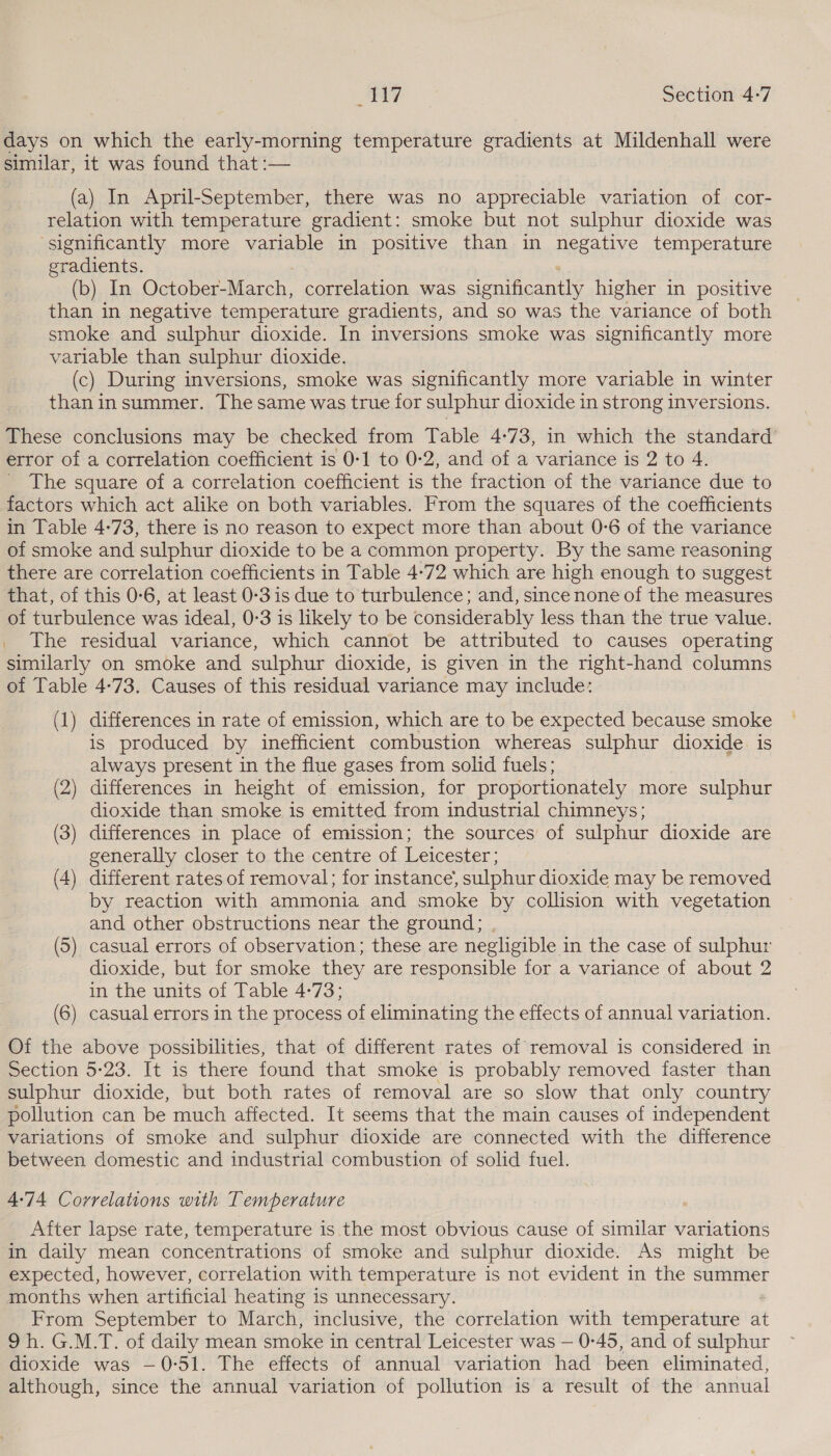 5: &gt; | Ge Section 4:7 days on which the early-morning temperature gradients at Mildenhall were similar, it was found that :— (a) In April-September, there was no appreciable variation of cor- relation with temperature gradient: smoke but not sulphur dioxide was ‘significantly more variable in positive than in negative temperature gradients. (b) In October-March, correlation was sieniacanthy higher in positive than in negative temperature gradients, and so was the variance of both smoke and sulphur dioxide. In inversions smoke was significantly more variable than sulphur dioxide. (c) During inversions, smoke was significantly more variable in winter than in summer. The same was true for sulphur dioxide in strong inversions. These conclusions may be checked from Table 4-73, in which the standard’ error of a correlation coefficient is 0-1 to 0-2, and of a variance is 2 to 4. The square of a correlation coefficient is the fraction of the variance due to factors which act alike on both variables. From the squares of the coefficients in Table 4-73, there is no reason to expect more than about 0-6 of the variance of smoke and sulphur dioxide to be a common property. By the same reasoning there are correlation coefficients in Table 4-72 which are high enough to suggest that, of this 0-6, at least 0-3 is due to turbulence; and, since none of the measures of turbulence was ideal, 0:3 is likely to be considerably less than the true value. _ The residual variance, which cannot be attributed to causes operating similarly on smoke and sulphur dioxide, is given in the right-hand columns of Table 4:73. Causes of this residual variance may include: (1) differences in rate of emission, which are to be expected because smoke is produced by inefficient combustion whereas sulphur dioxide is always present in the flue gases from solid fuels; (2) differences in height of emission, for proportionately more sulphur dioxide than smoke is emitted from industrial chimneys; (3) differences in place of emission; the sources of sulphur dioxide are generally closer to the centre of Leicester; (4) different rates of removal; for instance; sulphur dioxide may be removed by reaction with ammonia and smoke by collision with vegetation and other obstructions near the ground; (5) casual errors of observation; these are negligible in the case of sulphur dioxide, but for smoke they are responsible for a variance of about 2 in the units of Table 4-73; (6) casual errors in the process of eliminating the effects of annual variation. Of the above possibilities, that of different rates of removal is considered in Section 5-23. It is there found that smoke is probably removed faster than sulphur dioxide, but both rates of removal are so slow that only country pollution can be much affected. It seems that the main causes of independent variations of smoke and sulphur dioxide are connected with the difference between domestic and industrial combustion of solid fuel. 4:74 Correlations with Temperature After lapse rate, temperature is the most obvious cause of similar variations in daily mean concentrations of smoke and sulphur dioxide. As might be expected, however, correlation with temperature is not evident in the summer months when artificial heating is unnecessary. From September to March, inclusive, the correlation with temperature at 9h. G.M.T. of daily mean smoke in central Leicester was — 0-45, and of sulphur dioxide was —0-51. The effects of annual variation had been eliminated, although, since the annual variation of pollution is a result of the annual