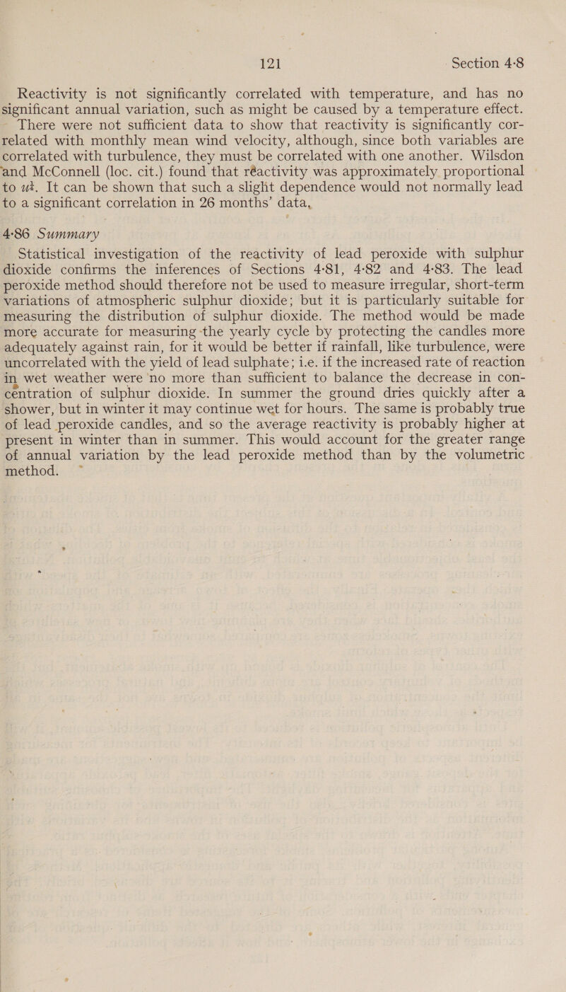 1 Al Section 4-8 Reactivity is not significantly correlated with temperature, and has no significant annual variation, such as might be caused by a temperature effect. - There were not sufficient data to show that reactivity is significantly cor- related with monthly mean wind velocity, although, since both variables are correlated with turbulence, they must be correlated with one another. Wilsdon and McConnell (loc. cit.) found that réactivity was approximately proportional to ut. It can be shown that such a slight dependence would not normally lead to a significant correlation in 26 months’ data, 4-86 Summary Statistical investigation of the reactivity of lead peroxide with sulphur dioxide confirms the inferences of Sections 4:81, 4-82 and 4-83. The lead peroxide method should therefore not be used to measure irregular, short-term variations of atmospheric sulphur dioxide; but it is particularly suitable for measuring the distribution of sulphur dioxide. The method would be made more accurate for measuring -the yearly cycle by protecting the candles more adequately against rain, for it would be better if rainfall, like turbulence, were uncorrelated with the yield of lead sulphate; i.e. if the increased rate of reaction in wet weather were no more than sufficient to balance the decrease in con- centration of sulphur dioxide. In summer the ground dries quickly after a shower, but in winter it may continue wet for hours. The same is probably true of lead peroxide candles, and so the average reactivity is probably higher at present in winter than in summer. This would account for the greater range of annual variation by the lead peroxide method than by the volumetric method. —