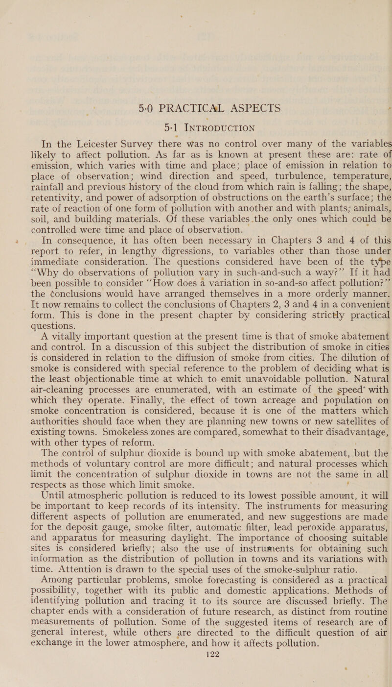5-0: PRACTICAL ,ASPEC TS 5-1 INTRODUCTION In the Leicester Survey there was no control over many of the variables likely to affect pollution. As far as is known at present these are: rate of emission, which varies with time and place; place of emission in relation to place of observation; wind direction and speed, turbulence, temperature, rainfall and previous history of the cloud from which rain 1s falling; the shape, retentivity, and power of adsorption of obstructions on the earth’s surface; the rate of reaction of one form of pollution with another and with plants; animals, soil, and building materials. Of these variables the only ones which could be controlled were time and place of observation. In consequence, it has often been necessary in Chapters 3 and 4 of this report to refer, in lengthy digressions, to variables other than those under immediate consideration. The questions considered have been of the type “Why do observations of pollution vary in such-and-such a way?” If it had been possible to consider “How does a variation in so-and-so affect pollution?”’ the conclusions would have arranged themselves in a more orderly manner. It now remains to collect the conclusions of Chapters 2, 3 and 4 in a convenient form. This is done in the present chapter by considering strictly practical questions. A vitally important question at the present time is that of smoke abatement and control. In a discussion of this subject the distribution of smoke in cities is considered in relation to the diffusion of smoke from cities. The dilution of smoke is considered with special reference to the problem of deciding what is the least objectionable time at which to emit unavoidable pollution. Natural air-cleaning processes are enumerated, with an estimate of the speed’ with which they operate. Finally, the effect of town acreage and population on smoke concentration is considered, because it 1s one of the matters which authorities should face when they are planning new towns or new satellites of existing towns. Smokeless zones are compared, somewhat to their disadvantage, with other types of reform. The control of sulphur dioxide is bound up with smoke abatement, but the methods of voluntary control are more difficult; and natural processes which limit the concentration of sulphur dioxide in towns are not the same in all respects as those which limit smoke. , Until atmospheric pollution is reduced to its lowest possible amount, it will be important to keep records of its intensity. The instruments for measuring different aspects of pollution are enumerated, and new suggestions are made for the deposit gauge, smoke filter, automatic filter, lead peroxide apparatus, and apparatus for measuring daylight. The importance of choosing suitable sites is considered briefly; also the use of instruments for obtaining such information as the distribution of pollution in towns and its variations with time. Attention is drawn to the special uses of the smoke-sulphur ratio. Among particular problems, smoke forecasting is considered as a practical possibility, together with its public and domestic applications. Methods of identifying pollution and tracing it to its source are discussed briefly. The chapter ends with a consideration of future research, as distinct from routine measurements of pollution. Some of the suggested items of research are of general interest, while others are directed to the difficult question of air exchange in the lower atmosphere, and how it affects pollution.