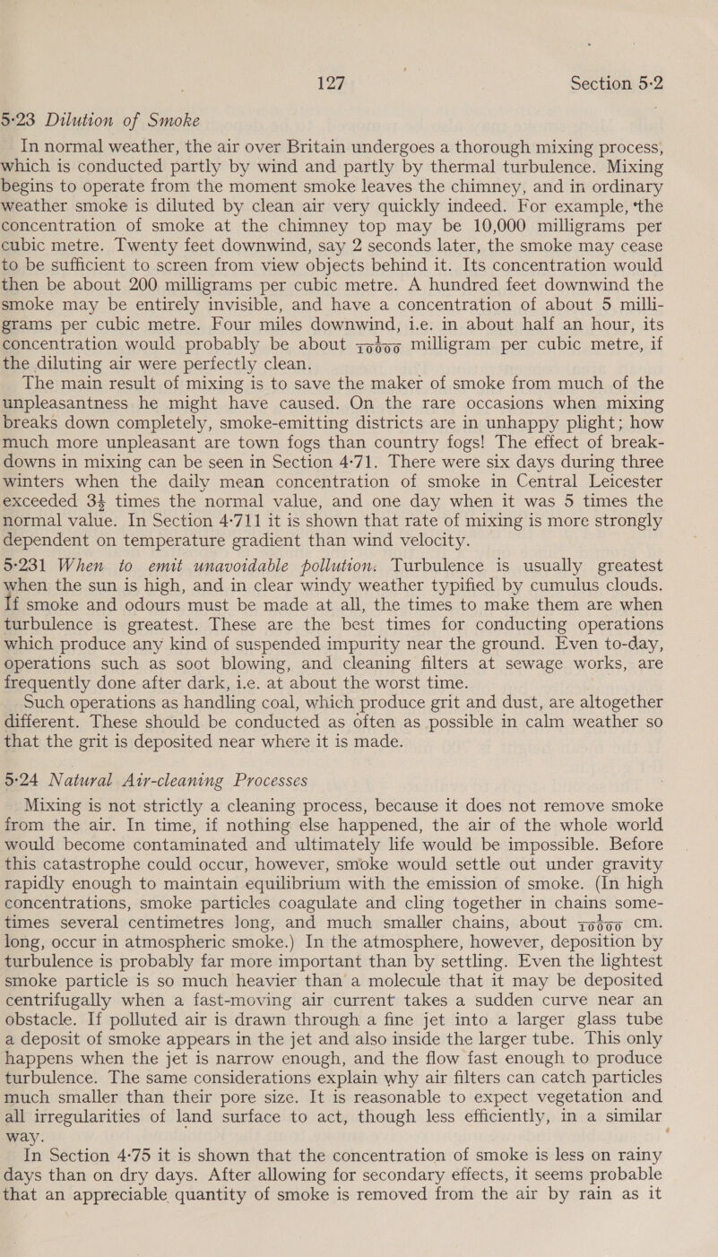 5°23 Dilution of Smoke In normal weather, the air over Britain undergoes a thorough mixing process, which is conducted partly by wind and partly by thermal turbulence. Mixing begins to operate from the moment smoke leaves the chimney, and in ordinary weather smoke is diluted by clean air very quickly indeed. For example, ‘the concentration of smoke at the chimney top may be 10,000 milligrams per cubic metre. Twenty feet downwind, say 2 seconds later, the smoke may cease to be sufficient to screen from view objects behind it. Its concentration would then be about 200 milligrams per cubic metre. A hundred feet downwind the smoke may be entirely invisible, and have a concentration of about 5 milli- grams per cubic metre. Four miles downwind, i.e. in about half an hour, its concentration would probably be about zg$5o milligram per cubic metre, if the diluting air were perfectly clean. The main result of mixing is to save the maker of smoke from much of the unpleasantness he might have caused. On the rare occasions when mixing breaks down completely, smoke-emitting districts are in unhappy plight; how much more unpleasant are town fogs than country fogs! The effect of break- downs in mixing can be seen in Section 4:71. There were six days during three winters when the daily mean concentration of smoke in Central Leicester exceeded 34 times the normal value, and one day when it was 5 times the normal value. In Section 4-711 it is shown that rate of mixing is more strongly dependent on temperature gradient than wind velocity. 5°231 When to emit unavoidable pollution. Turbulence is usually greatest when the sun is high, and in clear windy weather typified by cumulus clouds. f smoke and odours must be made at all, the times to make them are when turbulence is greatest. These are the best times for conducting operations which produce any kind of suspended impurity near the ground. Even to-day, Operations such as soot blowing, and cleaning filters at sewage works, are frequently done after dark, i.e. at about the worst time. Such operations as handling coal, which produce grit and dust, are altogether different. These should be conducted as often as possible in calm weather so that the grit is deposited near where it is made. 5:24 Natural Atr-cleaning Processes Mixing is not strictly a cleaning process, because it does not remove smoke from the air. In time, if nothing else happened, the air of the whole world would become contaminated and ultimately life would be impossible. Before this catastrophe could occur, however, smoke would settle out under gravity rapidly enough to maintain equilibrium with the emission of smoke. (In high concentrations, smoke Prete coagulate and cling together in chains some- long, occur in atmospheric smoke.) In the atmosphere, however, deposition by turbulence is probably far more important than by settling. Even the lightest smoke particle is so much heavier than a molecule that it may be deposited centrifugally when a fast-moving air current takes a sudden curve near an obstacle. If polluted air is drawn through a fine jet into a larger glass tube a deposit of smoke appears in the jet and also inside the larger tube. This only happens when the jet is narrow enough, and the flow fast enough to produce turbulence. The same considerations explain why air filters can catch particles much smaller than their pore size. It is reasonable to expect vegetation and all irregularities of land surface to act, though less efficiently, in a similar way. In Section 4-75 it is shown that the concentration of smoke is less on rainy days than on dry days. After allowing for secondary effects, it seems probable that an appreciable quantity of smoke is removed from the air by rain as it a