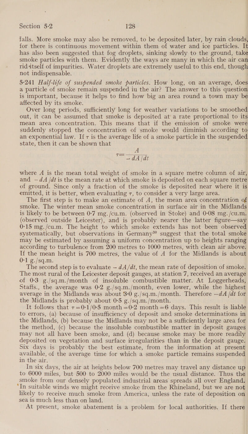 falls. More smoke may also be removed, to be deposited later, by rain clouds, for there is continuous movement within them of water and ice particles. It has also been suggested that fog droplets, sinking slowly to the ground, take smoke particles with them. Evidently the ways are many in which the air can rid itself of impurities. Water droplets are extremely useful to this end, though not indispensable. 5:241 Half-life of suspended smoke particles. How long, on an average, does a particle of smoke remain suspended iu the air? The answer to this question is important, because it helps to find how big an area round a town may be affected by its smoke. Over long periods, sufficiently long for weather variations to be smoothed out, it can be assumed that smoke is deposited at’ a rate proportional to its mean area concentration. This means that if the emission of smoke were suddenly stopped the concentration of smoke would diminish according to an exponential law. If 7 is the average life of a smoke particle in the suspended state, then it can be shown that A Ra Aa where A is the mean total weight of smoke in a square metre column of air, and —dA /dt is the mean rate at which smoke is deposited on each square metre of ground. Since only a fraction of the smoke is deposited near where it is emitted, it is better, when evaluating 7, to consider a very large area. The first step is to make an estimate of A, the mean area concentration of smoke. The winter mean smoke concentration in surface air in the Midlands is likely to be between 0-7 mg. /cu.m. (observed in Stoke) and 0-08 mg. /cu.m. ee outside Leicester), and is probably nearer the latter figure—say 0-15 mg./cu.m. The height to which smoke extends has not been observed systematically, but observations in Germany*® suggest that the total smoke may be estimated by assuming a uniform concentration up to heights ranging according to turbulence from 200 metres to 1000 metres, with clean air above. If the mean height is 700 metres, the value of A for the Midlands is about 0-1 g./sq.m. The second step is to evaluate — dA/dt, the mean rate of deposition Bi smoke. The most rural of the Leicester deposit gauges, at station 7, received an average of 0-3 g./sq.m./month of insoluble combustible matter. At Loggerheads, Staffs., the average was 0-2 g./sq.m./month, even lower, while the highest average in the Midlands was about 3-0 g./sq.m./month. Therefore —dA /dt for the Midlands is probably about 0-5 g./sq.m./month. It follows that +=0-1/0-5 month =0-2 month=6 days. This result is liable to errors, (a) because of insufficiency of deposit and smoke determinations in the Midlands, (b) because the Midlands may not be a sufficiently large area for the method, (c) because the insoluble combustible matter in deposit gauges may not all have been smoke, and (d) because smoke may be more readily deposited on vegetation and surface irregularities than in the deposit gauge. Six days is probably the best estimate, from the information at present available, of the average time for which a smoke particle remains suspended in the air. In six days, the air at heights below 700 metres may travel any distance up to 6000 miles, but 500 to 2000 miles would be the usual distance. Thus the smoke from our densely populated industrial areas spreads all over England. ‘In suitable winds we might receive smoke from the Rhineland, but we are not likely to receive much smoke from America, unless the rate of deposition on sea is much less than on land. At present, smoke abatement is a problem for local authorities. If there