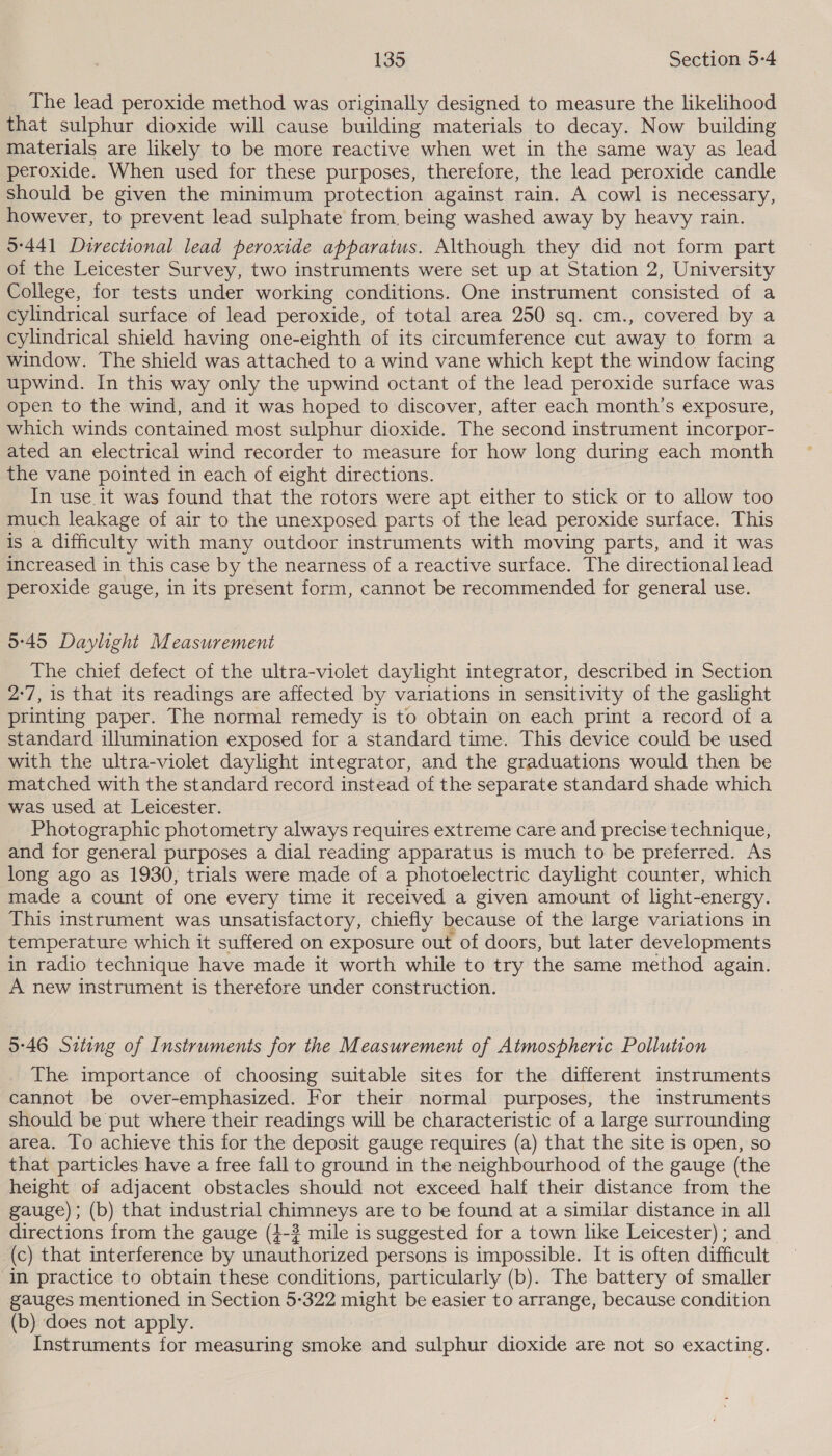 The lead peroxide method was originally designed to measure the likelihood that sulphur dioxide will cause building materials to decay. Now building materials are likely to be more reactive when wet in the same way as lead peroxide. When used for these purposes, therefore, the lead peroxide candle should be given the minimum protection against rain. A cowl is necessary, however, to prevent lead sulphate from. being washed away by heavy rain. 9°441 Directional lead peroxide apparatus. Although they did not form part of the Leicester Survey, two instruments were set up at Station 2, University College, for tests under working conditions. One instrument consisted of a cylindrical surface of lead peroxide, of total area 250 sq. cm., covered by a cylindrical shield having one-eighth of its circumference cut away to form a window. The shield was attached to a wind vane which kept the window facing upwind. In this way only the upwind octant of the lead peroxide surface was open to the wind, and it was hoped to discover, after each month’s exposure, which winds contained most sulphur dioxide. The second instrument incorpor- ated an electrical wind recorder to measure for how long during each month the vane pointed in each of eight directions. In use.it was found that the rotors were apt either to stick or to allow too much leakage of air to the unexposed parts of the lead peroxide surface. This is a difficulty with many outdoor instruments with moving parts, and it was increased in this case by the nearness of a reactive surface. The directional lead peroxide gauge, in its present form, cannot be recommended for general use. 9:45 Daylight Measurement The chief defect of the ultra-violet daylight integrator, described in Section 2-7, is that its readings are affected by variations in sensitivity of the gaslight printing paper. The normal remedy is to obtain on each print a record of a standard illumination exposed for a standard time. This device could be used with the ultra-violet daylight integrator, and the graduations would then be matched with the standard record instead of the separate standard shade which was used at Leicester. Photographic photometry always requires extreme care and precise technique, and for general purposes a dial reading apparatus is much to be preferred. As long ago as 1930, trials were made of a photoelectric daylight counter, which made a count of one every time it received a given amount of light-energy. This instrument was unsatisfactory, chiefly because of the large variations in temperature which it suffered on exposure out of doors, but later developments in radio technique have made it worth while to try the same method again. A new instrument is therefore under construction. 5°46 Siting of Instruments for the Measurement of Atmospheric Pollution The importance of choosing suitable sites for the different instruments cannot be over-emphasized. For their normal purposes, the instruments should be put where their readings will be characteristic of a large surrounding area. To achieve this for the deposit gauge requires (a) that the site is open, so that particles have a free fall to ground in the neighbourhood of the gauge (the height of adjacent obstacles should not exceed half their distance from the gauge); (b) that industrial chimneys are to be found at a similar distance in all directions from the gauge (4-3 mile is suggested for a town like Leicester) ; and (c) that interference by unauthorized persons is impossible. It is often difficult ‘In practice to obtain these conditions, particularly (b). The battery of smaller gauges mentioned in Section 5-322 might be easier to arrange, because condition (b) does not apply. © Instruments for measuring smoke and sulphur dioxide are not so exacting.