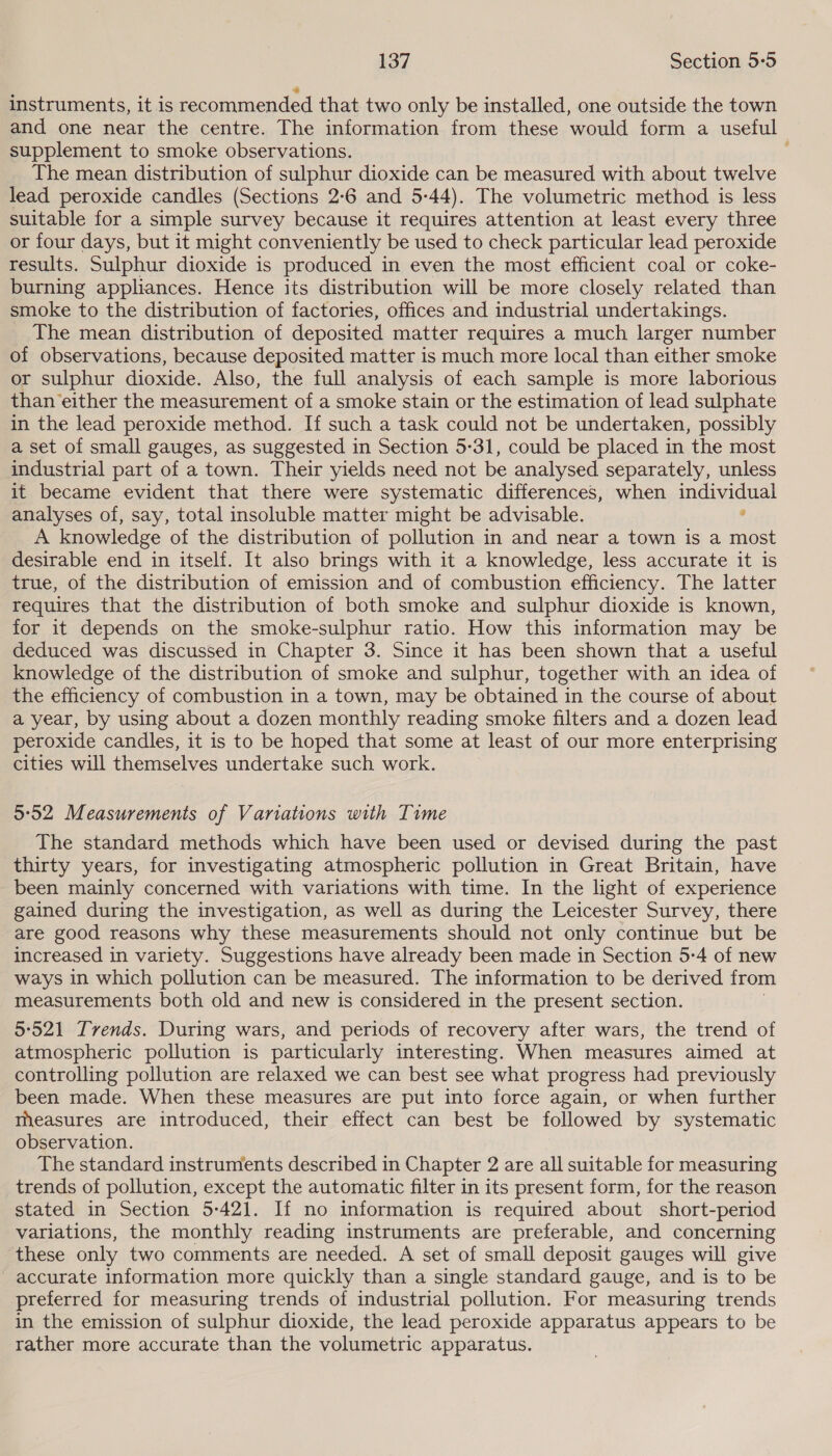 instruments, it is recommended that two only be installed, one outside the town and one near the centre. The information from these would form a useful supplement to smoke observations. The mean distribution of sulphur dioxide can be measured with about twelve lead peroxide candles (Sections 2:6 and 5-44). The volumetric method is less suitable for a simple survey because it requires attention at least every three or four days, but it might conveniently be used to check particular lead peroxide results. Sulphur dioxide is produced in even the most efficient coal or coke- burning appliances. Hence its distribution will be more closely related than smoke to the distribution of factories, offices and industrial undertakings. The mean distribution of deposited matter requires a much larger number of observations, because deposited matter is much more local than either smoke or sulphur dioxide. Also, the full analysis of each sample is more laborious than either the measurement of a smoke stain or the estimation of lead sulphate in the lead peroxide method. If such a task could not be undertaken, possibly a set of small gauges, as suggested in Section 5:31, could be placed in the most industrial part of a town. Their yields need not be analysed separately, unless it became evident that there were systematic differences, when individual analyses of, say, total insoluble matter might be advisable. , A knowledge of the distribution of pollution in and near a town is a most desirable end in itself. It also brings with it a knowledge, less accurate it is true, of the distribution of emission and of combustion efficiency. The latter requires that the distribution of both smoke and sulphur dioxide is known, for it depends on the smoke-sulphur ratio. How this information may be deduced was discussed in Chapter 3. Since it has been shown that a useful knowledge of the distribution of smoke and sulphur, together with an idea of the efficiency of combustion in a town, may be obtained in the course of about a year, by using about a dozen monthly reading smoke filters and a dozen lead peroxide candles, it is to be hoped that some at least of our more enterprising cities will themselves undertake such work. 5:52 Measurements of Variations with Time The standard methods which have been used or devised during the past thirty years, for investigating atmospheric pollution in Great Britain, have been mainly concerned with variations with time. In the light of experience gained during the investigation, as well as during the Leicester Survey, there are good reasons why these measurements should not only continue but be increased in variety. Suggestions have already been made in Section 5:4 of new ways in which pollution can be measured. The information to be derived from measurements both old and new is considered in the present section. 5°521 Tvends. During wars, and periods of recovery after wars, the trend of atmospheric pollution is particularly interesting. When measures aimed at controlling pollution are relaxed we can best see what progress had previously been made. When these measures are put into force again, or when further measures are introduced, their effect can best be followed by systematic observation. The standard instruments described in Chapter 2 are all suitable for measuring trends of pollution, except the automatic filter in its present form, for the reason stated in Section 5-421. If no information is required about short-period variations, the monthly reading instruments are preferable, and concerning these only two comments are needed. A set of small deposit gauges will give accurate information more quickly than a single standard gauge, and is to be preferred for measuring trends of industrial pollution. For measuring trends in the emission of sulphur dioxide, the lead peroxide apparatus appears to be rather more accurate than the volumetric apparatus.