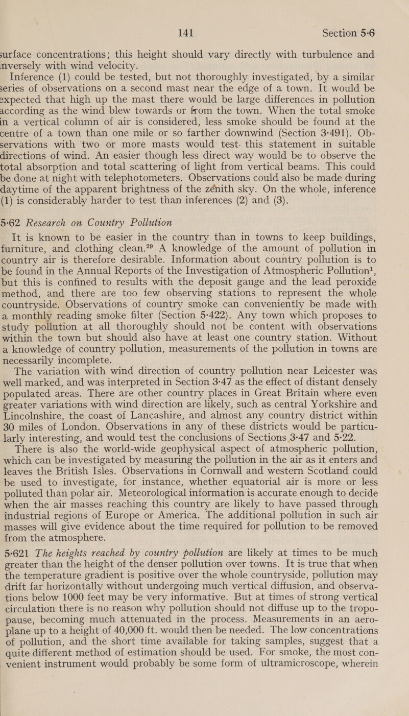 surface concentrations; this height should vary directly with turbulence and nversely with wind velocity. Inference (1) could be tested, but not thoroughly investigated, by a similar series of observations on a second mast near the edge of a town. It would be expected that high up the mast there would be large differences in pollution according as the wind blew towards or from the town. When the total smoke in a vertical column of air is considered, less smoke should be found at the centre of a town than one mile or so farther downwind (Section 3-491). Ob- servations with two or more masts would test. this statement in suitable directions of wind. An easier though less direct way would be to observe the | total absorption and total scattering of light from vertical beams. This could be done at night with telephotometers. Observations could also be made during daytime of the apparent brightness of the zénith sky. On the whole, inference (1) is considerably harder to test than inferences (2) and (3). 5-62 Research on Country Pollution It is known to be easier in the country than in towns to keep buildings, furniture, and clothing clean.?? A knowledge of the amount of pollution in country air is therefore desirable. Information about country pollution is to be found in the Annual Reports of the Investigation of Atmospheric Pollution, but this is confined to results with the deposit gauge and the lead peroxide method, and there are too few observing stations to represent the whole countryside. Observations of country smoke can conveniently be made with a monthly reading smoke filter (Section 5-422). Any town which proposes to study pollution at all thoroughly should not be content with observations within the town but should also have at least one country station. Without a knowledge of country pollution, measurements of the pollution in towns are necessarily incomplete. The variation with wind direction of country pollution near Leicester was well marked, and was interpreted in Section 3-47 as the effect of distant densely populated areas. There are other country places in Great Britain where even greater variations with wind direction are likely, such as central Yorkshire and Lincolnshire, the coast of Lancashire, and almost any country district within 30 miles of London. Observations in any of these districts would be particu- larly interesting, and would test the conclusions of Sections 3-47 and 5-22. There is also the world-wide geophysical aspect of atmospheric pollution, © which can be investigated by measuring the pollution in the air as it enters and leaves the British Isles. Observations in Cornwall and western Scotland could be used to investigate, for instance, whether equatorial air is more or less polluted than polar air. Meteorological information is accurate enough to decide when the air masses reaching this country are likely to have passed through industrial regions of Europe or America, The additional pollution in such air masses will give evidence about the time required for pollution to be removed from the atmosphere. 5-621 The heights reached by country pollution are likely at times to be much greater than the height of the denser pollution over towns. It is true that when the temperature gradient is positive over the whole countryside, pollution may drift far horizontally without undergoing much vertical diffusion, and observa- tions below 1000 feet may be very informative. But at times of strong vertical circulation there is no reason why pollution should not diffuse up to the tropo- pause, becoming much attenuated in the process. Measurements in an aero- plane up to a height of 40,000 ft. would then be needed. The low concentrations of pollution, and the short time available for taking samples, suggest that a quite different method of estimation should be used. For smoke, the most con- venient instrument would probably be some form of ultramicroscope, wherein