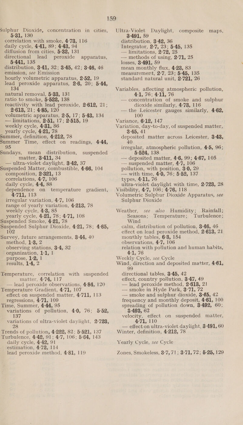 Sulphur Dioxide, concentration in cities, 5°31, 130 correlation with smoke, 4:78, 116 daily cycle, 4-41, 89; 4-48, 94 diffusion from cities, 5:32, 131 directional lead peroxide 5-441, 135 distribution, 3°41, 32; 3-45, 42; 3-46, 46 emission, seé Emission hourly volumetric apparatus, 2: 52, 19 lead peroxide apparatus, 2-6, 20; 5-44, 134 apparatus, natural removal, 5:38, 131 ratio to smoke, 5-522, 138 reactivity with lead peroxide, 2-612, 21; 2°618, 21; 4:85, 120 volumetric apparatus, 2-5, 17; 5-48, 134 — limitations, 2-51, 17; 2-515, 19 weekly cycle, 4:31, 86 yearly cycle, 4:21, 78 Summer, definition, 4-212, 78 Summer Time, effect on readings, 4-44, 95 Sundays, mean distribution, suspended matter, 3-411, 34 — ultra-violet daylight, 3-42, 37 Suspended Matter, combustible, 4:66, 104 composition, 2:321, 13 correlations, 4:7, 106 daily cycle, 4-4, 88 dependence on temperature gradient, 4-711, 113 irregular variation, 4:7, 106 range of yearly variation, 4-218, 78 weekly cycle, 4-3, 85 yearly cycle, 4-21, 78; 4:71, 108 Suspended Smoke, 4:21, 78 Suspended Sulphur Dioxide, 4-21, 78; 4-65, 102 Survey, future arrangements, 3:44, 40 method, 1:3, 2 observing stations, 3-4, 32 organization, 1-1, 1 purpose, 1-2, 1 results, 1-4, 2 Temperature, correlation with suspended matter, 4-74, 117 _ — lead peroxide observations, 4-84, 120 Temperature Gradient, 4:71, 107 effect on suspended matter, 4:711, 113 regressions, 4°71, 109 Time, Summer, 4:44, 95 variations of pollution, 4:0, 76; 5-52, 137 Trends of pollution, 4-222, 82; 5-521, 137 Turbulence, 4:42, 91; 4-7, 106: 5-64, 143 daily cycle, 4: 42, 9] estimation, 4:72, 114 lead peroxide method, 4-81, 119 Ultra-Violet Daylight, 3491, 59 distribution, 3-42, 36 Integrator, 2-7, 23; 5-45, 135 — limitations, 2-72, 25 — methods of using, 2°71, 25 losses, 8-491, 59 mean monthly flux, 4-23, 83 measuremert, 2°7, 23; 5-45, 135 standard natural unit, 2-721, 26 composite maps, Variables, affecting atmospheric pollution, 4-1, 76; 4-11, 76 — concentration of smoke and sulphur dioxide similarly, 4-738, 116 — the Leicester gauges similarly, 4-62, 100 ‘ Variance, 6-12, 147 Variation, day-to-day, of suspended matter, deposited matter across Leicester, 3-48, 40 irregular, atmospheric pollution, 4:5, 96; 5-524, 138 — deposited matter, 4:6, 99; 4:67, 105 — suspended matter, 4-7, 106 pollution, with position, 3-0, 29 — with time, 4-0, 76; 5-52, 137 types, 4-11, 76 ultra-violet daylight with time, 2-723, 28 Visibility, 4:7, 106; 4-76, 118 Volumetric Sulphur Dioxide Apparatus, see Sulphur Dioxide Weather, see also Humidity; Rainfall; Seasons; Temperature; Turbulence; Wind calm, distribution of pollution, 3-46, 46 effect on lead peroxide method, 2°618, 21 monthly tables, 6-3, 154 observations, 47, 106 relation with pollution and human habits, 4-1, 76 Weekly Cycle, see Cycle Wind, direction and deposited matter, 4-61, 99 directional tables, 3-45, 42 effect, country pollution, 3-47, 49 — lead peroxide method, 2-618, 2! — smoke in Hyde Park, 3°71, 72 —— smoke and sulphur dioxide, 3-45, 42 frequency and monthly deposit, 4-61, 100 spreading of pollution down, 3-492, 60; 3°483, 62 velocity, effect on suspended matter, 4:71, 110 — effect on ultra-violet daylight, 3-491, 60 Winter, definition, 4-212, 78 Yearly Cycle, see Cycle Zones, Smokeless, 8:7, 71; 3°71, 72; 6:25, 129