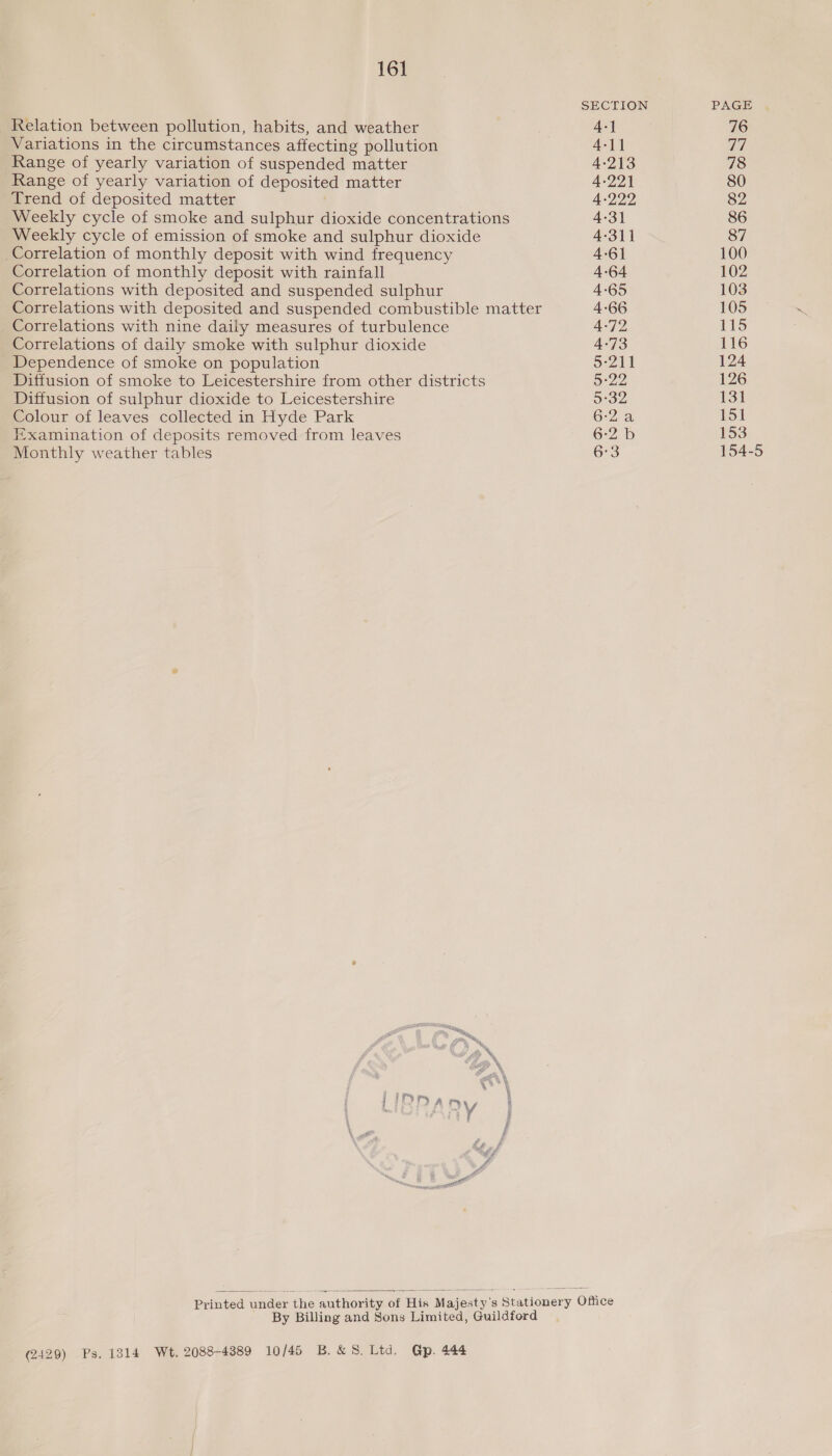 SECTION PAGE Relation between pollution, habits, and weather 4-] 76 Variations in the circumstances affecting pollution 4-11 Ts Range of yearly variation of suspended matter 4-213 78 Range of yearly variation of deposited matter 4-221 80 Trend of deposited matter . 4-222 82 Weekly cycle of smoke and sulphur dioxide concentrations 4-31 86 Weekly cycle of emission of smoke and sulphur dioxide 4-311 87 Correlation of monthly deposit with wind frequency 4-6] 100 Correlation of monthly deposit with rainfall 4-64 102 Correlations with deposited and suspended sulphur 4-65 103 Correlations with deposited and suspended combustible matter 4-66 105 Correlations with nine daily measures of turbulence 4-72 115 Correlations of daily smoke with sulphur dioxide 4-73 116 Dependence of smoke on population S211 124 Diffusion of smoke to Leicestershire from other districts 5°22 126 Diffusion of sulphur dioxide to Leicestershire 5°32 131 Colour of leaves collected in Hyde Park 6-2a 151 Examination of deposits removed from leaves 6-2 b 153 Monthly weather tables 6°3 154-5  Printed under the authority of His Majesty's Stationery Office By Billing and Sons Limited, Guildford (2429) Ps, 1314 Wt, 2088-4389 10/45 B.&amp; 8. Ltd. Gp. 444