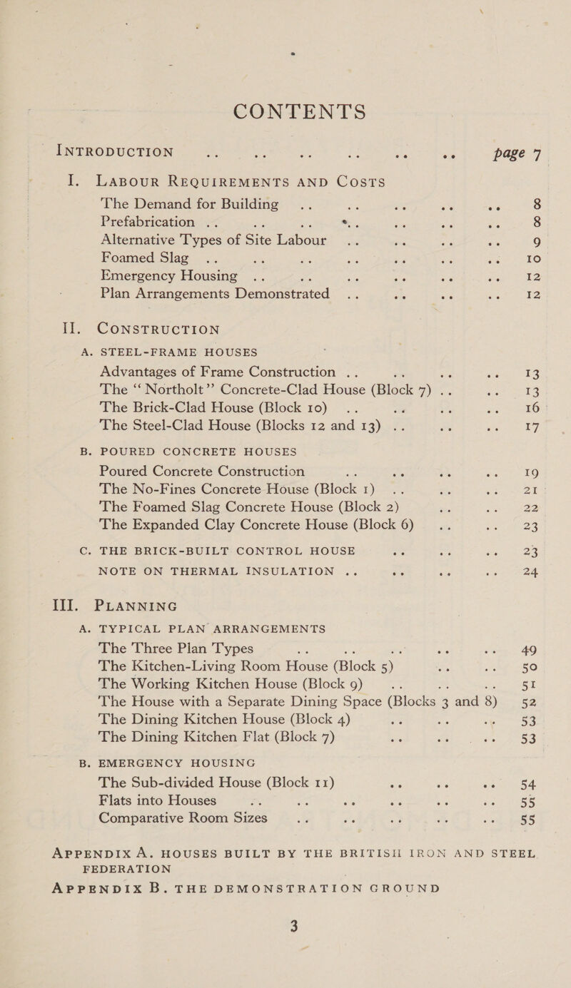 CONTENTS LABOUR REQUIREMENTS AND Costs The Demand for Building .. Ee ag 5% es Prefabrication .. a Pa Alternative Types of Site inate Foamed Slag Emergency Housing .. ae ae is Plan Arrangements Demonstrated are ide via CONSTRUCTION Advantages of Frame Construction .. The ‘“‘ Northolt’? Concrete-Clad House (Block me The Brick-Clad House (Block 10) The Steel-Clad House (Blocks 12 and 13) Poured Concrete Construction The No-Fines Concrete House (Block 1) The Foamed Slag Concrete House (Block 2) The Expanded Clay Concrete House (Block 6) NOTE ON THERMAL INSULATION .. eo oar PLANNING TYPICAL PLAN ARRANGEMENTS The Three Pian Types d The Kitchen-Living Room House Miloek yy The Working Kitchen House (Block 9) ‘The House with a Separate Dining Space (Bioeks. 2 and 8) The Dining Kitchen House (Block 4) i ts The Dining Kitchen Flat (Block 7) The Sub-divided House (Block 11) as ale a Flats into Houses ia a ane ss ne Comparative Room Sizes 00 OO Loe 12 13 13 16° 7 19 Zl 22 23 23 24 49 50 oe 52 53 53 ae 55 55