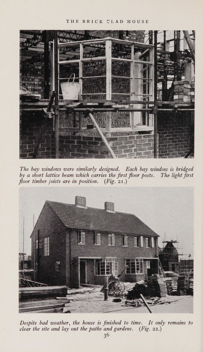  The bay windows were similarly designed. Each bay window 1s bridged by a short lattice beam which carries the first floor posts. The light first floor timber joists are in position. (Fig. 21.) 