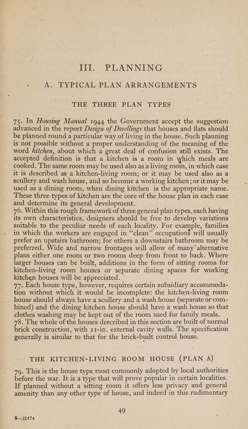 Ill. PLANNING. A. TYPICAL PLAN ARRANGEMENTS THE THREE PLAN TYPES 75. In Housing Manual 1944 the Government accept the suggestion advanced in the report Design of Dwellings that houses and flats should be planned round a particular way of living in the house. Such planning is not possible without a proper understanding of the meaning of the word kitchen, about which a great deal of confusion still exists. The accepted definition is that a kitchen is a room in which meals are cooked. The same room may be used also as a living room, in which case it is described as a kitchen-living room; or it may be used also as a scullery and wash house, and so become a working kitchen; or it may be used as a dining room, when dining kitchen is the appropriate name. These three types of kitchen are the core of the house plan in each case and determine its general development. : 76. Within this rough framework of three general plan types, each having its own characteristics, designers should be free to develop variations suitable to the peculiar needs of each locality. For example, families in which the workers are engaged in “clean” occupations will usually prefer an upstairs bathroom; for others a downstairs bathroom may be preferred. Wide and narrow frontages will allow of many’alternative plans either one room or two rooms deep from front to back. Where larger houses can be built, additions in the form of sitting rooms for kitchen-living room houses or separate dining spaces for working kitchen houses will be appreciated. © _ 77, Each house type, however, requires certain subsidiary accommoda- tion without which it would be incomplete: the kitchen-living room house should always have a scullery and a wash house (separate or com- bined) and the dining kitchen house should have a wash house so that clothes washing may be kept out of the room used for family meals. 78. The whole of the houses described in this section are built of normal brick construction, with 11-in. external cavity walls. The specification . generally is similar to that for the brick-built control house. THE KITCHEN-LIVING ROOM HOUSE (PLAN A) 79. This is the house type most commonly adopted by local authorities before the war. It is a type that will prove popular in certain localities. If planned without a sitting room it offers less privacy and general amenity than any other type of house, and indeed in this rudimentary a, 5—21474