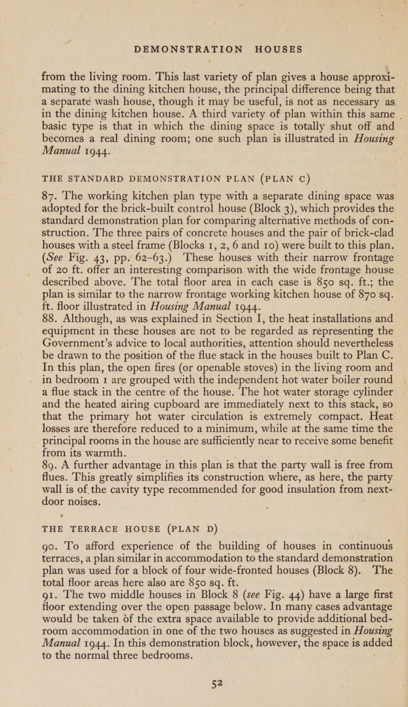 \ from the living room. This last variety of plan gives a house approxi- mating to the dining kitchen house, the principal difference being that a separate wash house, though it may be useful, is not as necessary as. in the dining kitchen house. A third variety of plan within this same . basic type is that in which the dining space is totally shut off and becomes a real dining room; one such plan is illustrated in Housing Manual 1944. THE STANDARD DEMONSTRATION PLAN (PLAN C) 87. ‘The working kitchen plan type with a separate dining space was. adopted for the brick-built control house (Block 3), which provides the standard demonstration plan for comparing alternative methods of con- struction. The three pairs of concrete houses and the pair of brick-clad houses with a steel frame (Blocks 1, 2, 6 and 10) were built to this plan. (See Fig. 43, pp. 62-63.) ‘These houses with their narrow frontage of 20 ft. offer an interesting comparison with the wide frontage house described above. The total floor area in each case is 850 sq. ft.; the plan is similar to the narrow frontage working kitchen house of 870 sq. ft. floor illustrated in Housing Manual 1944. . 88. Although, as was explained in Section I, the heat installations and equipment in these houses are not to be regarded as representing the Government’s advice to local authorities, attention should nevertheless be drawn to the position of the flue stack in the houses built to Plan C. In this plan, the open fires (or openable stoves) in the living room and — in bedroom 1 are grouped with the independent hot water boiler round a flue stack in the centre of the house. The hot water storage cylinder and the heated airing cupboard are immediately next to this stack, so that the primary hot water circulation is extremely compact. Heat losses are therefore reduced to a minimum, while at the same time the principal rooms in the house are sufficiently near to receive some benefit from its warmth. | 89. A further advantage in this plan is that the party wall is free from flues. This greatly simplifies its construction where, as here, the party wall is of the cavity type recommended for good insulation from next- door noises. r) THE TERRACE HOUSE (PLAN D) go. To afford experience of the building of houses in continuous terraces, a plan similar in accommodation to the standard demonstration plan was used for a block of four wide-fronted houses (Block 8). ‘The total floor areas here also are 850 sq. ft. g1. The two middle houses in Block 8 (see Fig. 44) have a large first floor extending over the open passage below. In many cases advantage would be taken of the extra space available to provide additional bed- room accommodation in one of the two houses as suggested in Housing Manual 1944. In this demonstration block, however, the space is paca: to the normal three bedrooms.