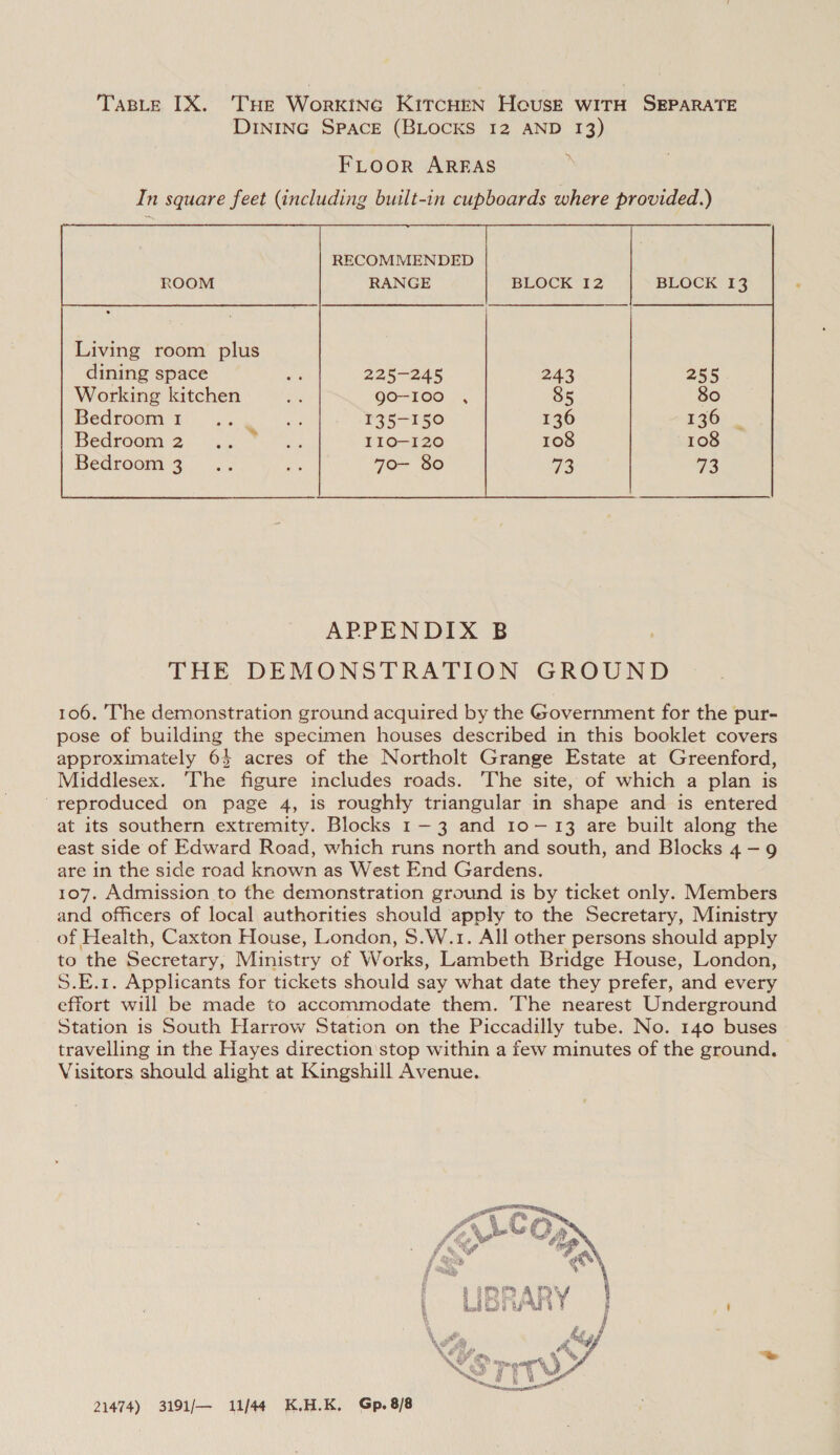 TaBleE IX. THe Workine KitcHrn Heust witH SEPARATE DINING SPACE (BLOCKS I2 AND 13) FLOOR AREAS In square feet (including built-in cupboards where provided.) Living room plus dining space by 225-245 Working kitchen a go-100 Hecroom Gh) Yao. Vs. 135-150 Bedroom 2... ss IIO—-1I20 Bedroom:3 . .3 rm 70- 80  APPENDIX B THE DEMONSTRATION GROUND 106. The demonstration ground acquired by the Government for the pur- pose of building the specimen houses described in this booklet covers approximately 64 acres of the Northolt Grange Estate at Greenford, Middlesex. The figure includes roads. The site, of which a plan is reproduced on page 4, is roughly triangular in shape and is entered at its southern extremity. Blocks 1-3 and 10-13 are built along the east side of Edward Road, which runs north and south, and Blocks 4-9 are in the side road known as West End Gardens. 107. Admission to the demonstration ground is by ticket only. Members and officers of local authorities should apply to the Secretary, Ministry of Health, Caxton House, London, $.W.1. All other persons should apply to the Secretary; Ministry of Works, Lambeth Bridge House, London, S.E.1. Applicants for tickets should say what date they prefer, and every effort will be made to accommodate them. The nearest Underground Station is South Harrow Station on the Piccadilly tube. No. 140 buses travelling in the Hayes direction'stop within a few minutes of the ground. Visitors should alight at Kingshill Avenue.  21474) 3191/— 11/44 K.H.K. Gp.8/8