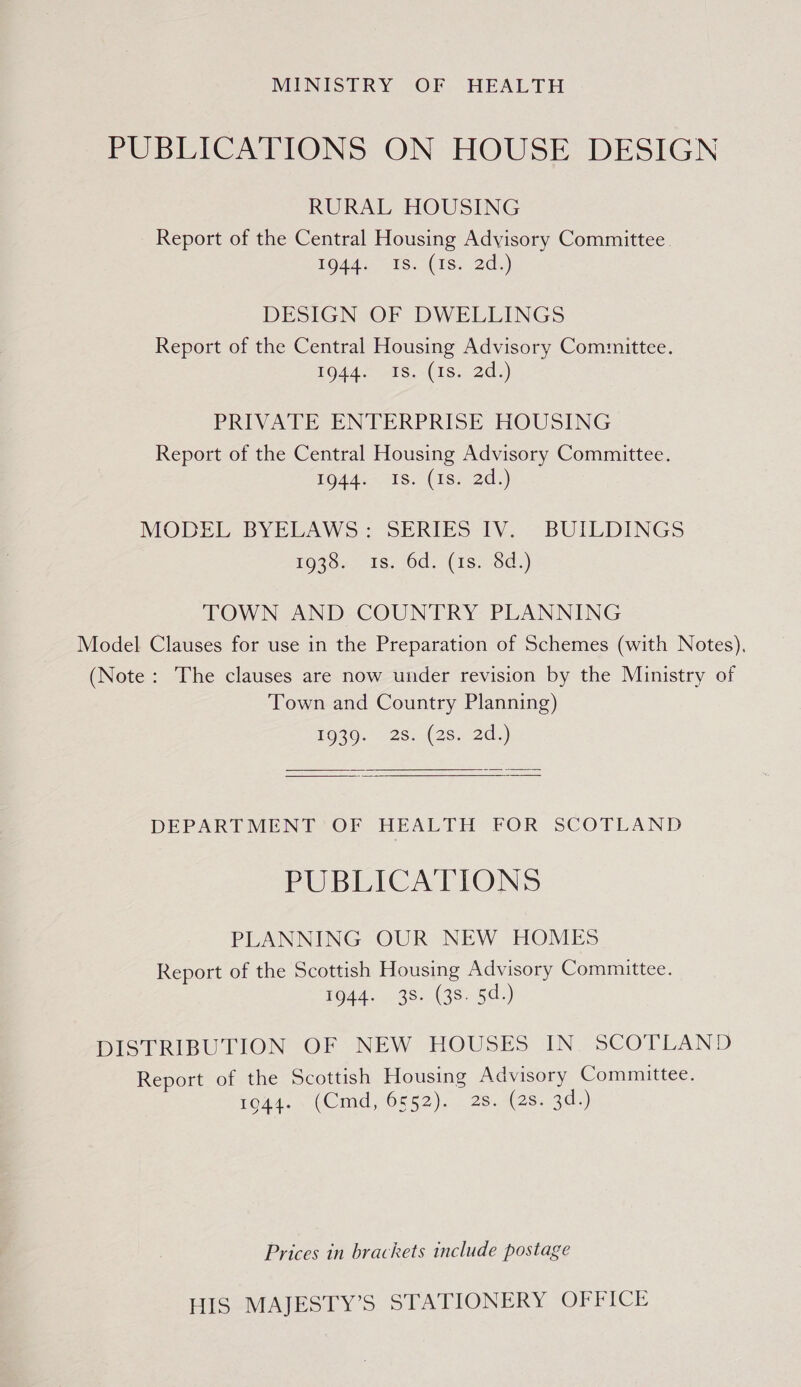 MINISTRY OF HEALTH PUBLICATIONS ON HOUSE DESIGN RURAL HOUSING Report of the Central Housing Advisory Committee. LOdds 1s. (1S: .2ds) DESIGN OF DWELLINGS Report of the Central Housing Advisory Committee. 1944. Is. (1s. 2d.) PRIVATE ENTERPRISE HOUSING Report of the Central Housing Advisory Committee. 1944. Is. (1s. 2d.) MODEL BYELAWS: SERIES IV. BUILDINGS TO39,, 1s. 6d. (1s, Sd:) TOWN AND COUNTRY PLANNING Model Clauses for use in the Preparation of Schemes (with Notes), (Note: The clauses are now under revision by the Ministry of Town and Country Planning) F930. 2s8..(28., 2d.)  DEPARTMENT ‘OF HEALTH FOR SCOTLAND PUBLICATIONS PLANNING OUR NEW HOMES Report of the Scottish Housing Advisory Committee. 1944. 38. (38. 5d.) DISTRIBUTION OF NEW HOUSES IN. SCOTLAND Report of the Scottish Housing Advisory Committee. fou (Omid, 0552), 2 26.429. 3d.) Prices in brackets include postage HIS MAJESTY’S STATIONERY OFFICE