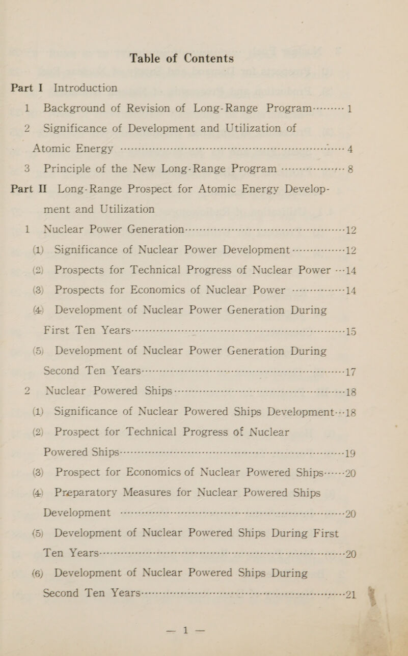 Table of Contents Part I Introduction 1 Background of Revision of Long-Range Program-:-------- 1 2 Significance of Development and Utilization of _ Atomic Tica casa ct aos as epee eae trdnns a 3 Principle of the New Long-Range Program --------------- ++ 8 Part II Long-Range Prospect for Atomic Energy Develop- ment and Utilization lL - Nuclear .Pawer Gemeratitii- co. 2243 ates oc ete rnccecatern rie nscasasceces 12 (1) Significance of Nuclear Power Development --------------- 2 (2) Prospects for Technical Progress of Nuclear Power ---14 (3) Prospects for Economics of Nuclear Power -----+-++---++- 14 (4) Development of Nuclear Power Generation During ET A YD, Te Ee Oe EEE Eee O EEO LOD. Sep 15 (5) Development of Nuclear Power Generation During CT ag eri ee ee eT SOT Ps en cee cteetteeteeteneeeaeen 17 a Nuclear Powered Ships EE eR © PEEPS O RT SOT! 5 ee Se 18 (1) Significance of Nuclear Powered Ships Development-:--18 (2) Prospect for Technical Progress of Nuclear Poweued Shaadi a ee ee rth ee ee 19 (3) Prospect for Economics of Nuclear Powered Ships------ 20 (4) Preparatory Measures for Nuclear Powered Ships Developanemt . e&lt;ceesit —oe presage decrees ig 0) (5) Development of Nuclear Powered Ships During First EE OE SOE, De ES = LM: SEES Meret 20 (6) Development of Nuclear Powered Ships During Segaiid. Tota, Wy edi siaetc&lt; ther egene hie Cant en apne ‘gris 