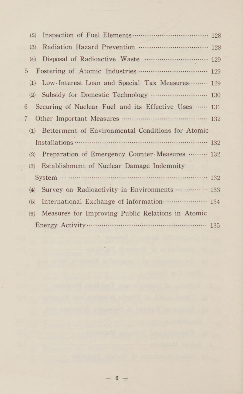 (2) Inspection of Fuel Mlementsny-&lt;taert: pet -cosnerseo ncn? nts 128 (2)... Radiation Hazard Prevention «comsessserc-rerecneee sereeeeees 128 (4) Disposal of Radioactive Waste ---------- pe Se sees 129 5 Fostering: 6f Atomic’ “Inidisstries o+-&lt;+1i--cas--srsv-nnveassa-- 020 129 (1) Low-Interest Loan and Special Tax Measures::::::--: 129 (2) Subsidy for Domestic Technology 1 hed ahaa ted 130 6 Securing of Nuclear Fuel and its Effective Uses ------ 13d 7 . Other. Important-- Measures: :rteses--eenseen taco -- aes 132 (1) Betterment of Environmental Conditions for Atomic Tiatalhatinmegica tiv Rte &amp; do dete = CETL on 132 (2) Preparation of Emergency Counter-Measures «+15: £22 (8) Establishment of Nuclear Damage Indemnity System aes Sed daieeiccah ea wade t Aas OSS oo ane Sa a es ee aes 192 (4) Survey on Radioactivity in Environments -:::----- setees 133 (5) International Exchange of Information:::::+++++++++++++++- 134 (6) Measures for Improving Public Relations in Atomic Energy Activity p(k wlerdiewi® ) wibYelefel als © sieiele Simla s iase Sle ep sce tase lee winpOia slesel sie ge sinters 6.61% 135