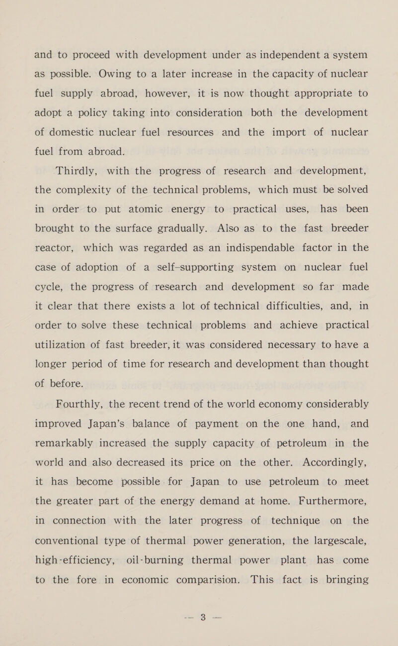 and to proceed with development under as independent a system as possible. Owing to a later increase in the capacity of nuclear fuel supply abroad, however, it is now thought appropriate to adopt a policy taking into consideration both the development of domestic nuclear fuel resources and the import of nuclear fuel from abroad. Thirdly, with the progress of research and development, the complexity of the technical problems, which must be solved in order to put atomic energy to practical uses, has been brought to the surface gradually. Also as to the fast breeder reactor, which was regarded as an indispendable factor in the case of adoption of a self-supporting system on nuclear fuel cycle, the progress of research and development so far made it clear that there exists a lot of technical difficulties, and, in order to solve these technical problems and achieve practical utilization of fast breeder, it was considered necessary to have a longer period of time for research and development than thought of before. Fourthly, the recent trend of the world economy considerably improved Japan’s balance of payment on the one hand, and remarkably increased the supply capacity of petroleum in the world and also decreased its price on the other. Accordingly, it has become possible. for Japan to use petroleum to meet the greater part of the energy demand at home. Furthermore, in connection with the later progress of technique on the conventional type of thermal power generation, the largescale, high-efficiency, oil-burning thermal power plant has come to the fore in economic comparision. This fact is bringing