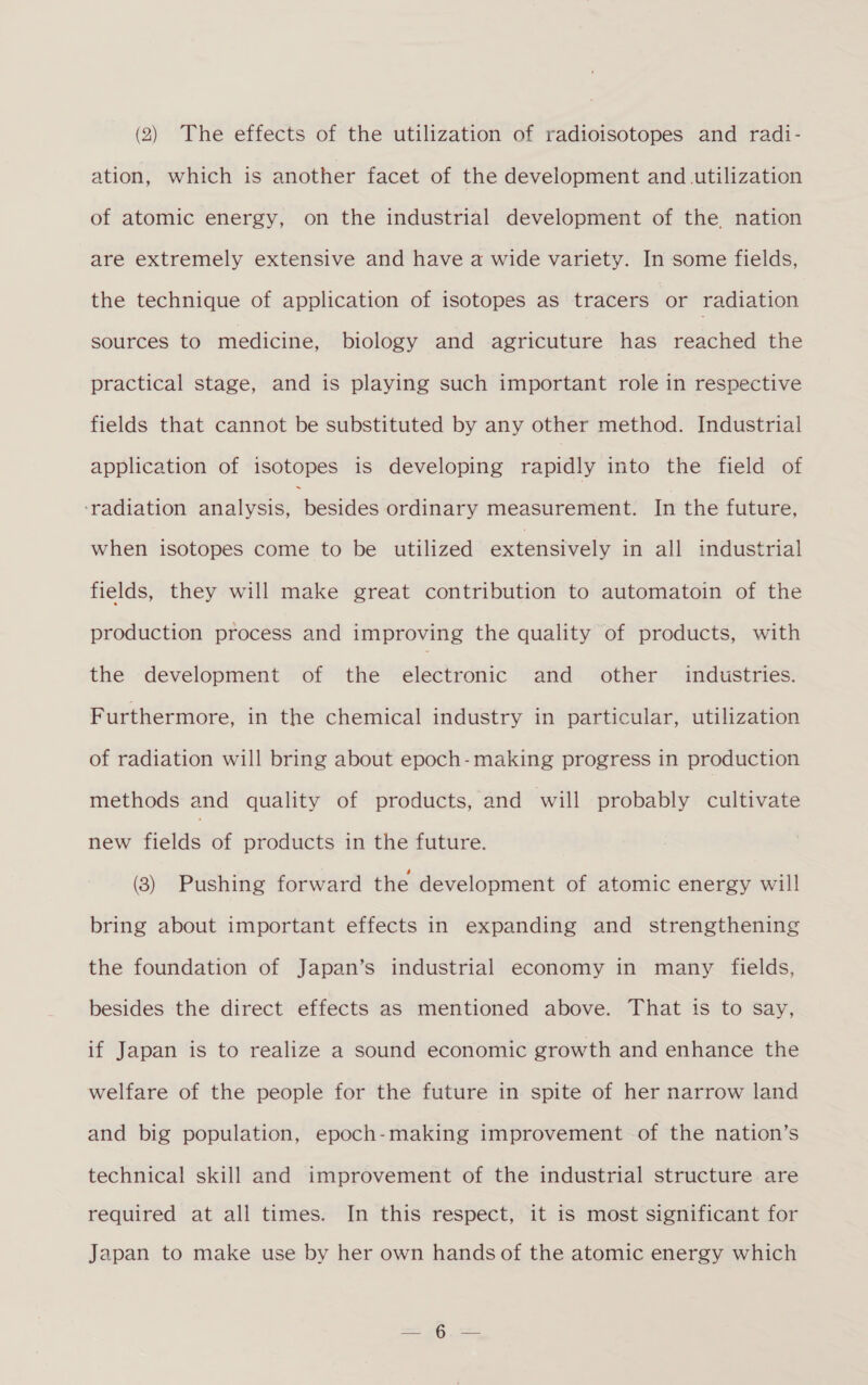 ation, which is another facet of the development and utilization of atomic energy, on the industrial development of the nation are extremely extensive and have a wide variety. In some fields, the technique of application of isotopes as tracers or radiation sources to medicine, biology and agricuture has reached the practical stage, and is playing such important role in respective fields that cannot be substituted by any other method. Industrial application of isotopes is developing rapidly into the field of ‘radiation analysis, nesiaes ordinary measurement. In the future, when isotopes come to be utilized extensively in all industrial fields, they will make great contribution to automatoin of the production process and improving the quality of products, with the development of the electronic and other industries. Furthermore, in the chemical industry in particular, utilization of radiation will bring about epoch-making progress in production methods and quality of products, and will probably cultivate new fields of products in the future. (8) Pushing forward the development of atomic energy will bring about important effects in expanding and strengthening the foundation of Japan’s industrial economy in many fields, besides the direct effects as mentioned above. That is to say, if Japan is to realize a sound economic growth and enhance the welfare of the people for the future in spite of her narrow land and big population, epoch-making improvement of the nation’s technical skill and improvement of the industrial structure are required at all times. In this respect, it is most significant for Japan to make use by her own hands of the atomic energy which