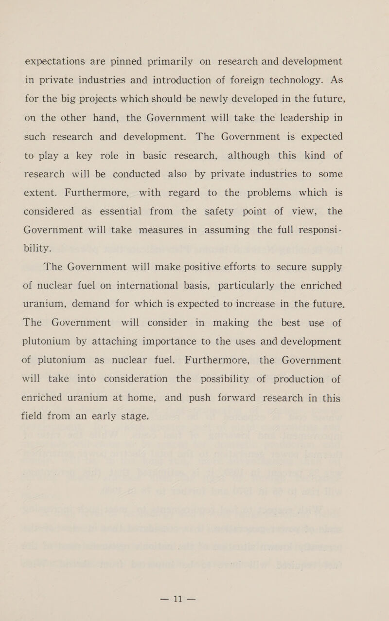 in private industries and introduction of foreign technology. As for the big projects which should be newly developed in the future, on the other hand, the Government will take the leadership in such research and development. The Government is expected to play a key role in basic research, although this kind of research will be conducted also by private industries to some extent. Furthermore, with regard to the problems which is considered as essential from the safety point of view, the Government will take measures in assuming the full responsi- bility. The Government will make positive efforts to secure supply of nuclear fuel on international basis, particularly the enriched uranium, demand for which is expected to increase in the future. The Government will consider in making the best use of plutonium by attaching importance to the uses and development of plutonium as nuclear fuel. Furthermore, the Government will take into consideration the possibility of production of enriched uranium at home, and push forward research in this field from an early stage.